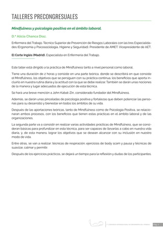 1 CONGRESO INTERNACIONAL DE ENFERMERÍA DEL TRABAJO
er
Pág. 7
TALLERES PRECONGRESUALES
Mindfulness y psicología positiva en el ámbito laboral.
D.ª Alicia Chanca Díaz.
Enfermera del Trabajo. Técnico Superior de Prevención de Riesgos Labora­
les con las tres Especialida-
des (Ergonomía y Psicosociología, Higiene y Seguridad). Presidente de AMET. Vicepresidente de AET.
El Corte Inglés (Madrid). Especialista en Enfermería del Trabajo.
Este taller está dirigido a la práctica de Mindfulness tanto a nivel personal como laboral.
Tiene una duración de 2 horas y consiste en una parte teórica, donde se describirá en que consiste
el Mindfulness, los objetivos que se persiguen con su práctica continua, los beneficios que aporta in-
cluirlo en nuestra rutina diaria y la actitud con la que se debe realizar. También se darán unas nociones
de la manera y lugar adecuados de ejecución de esta técnica.
Se hará una breve mención a John Kabat-Zin, considerado fundador del Mindfulness.
Además, se darán unas pinceladas de psicología positiva y fortalezas que deben potenciar las perso-
nas para su desarrollo y bienestar en todos los ámbitos de su vida.
Después de las aportaciones teóricas, tanto de Mindfulness como de Psicología Positiva, se relacio-
naran ambos procesos, con los beneficios que tienen estas prácticas en el ámbito laboral y de las
organizaciones.
La segunda parte va a consistir en realizar varias actividades prácticas de Mindfulness, que se consi-
deran básicas para profundizar en esta técnica, para ser capaces de llevarlas a cabo en nuestra vida
diaria, y, de esta manera, lograr los objetivos que se desean alcanzar con su inclusión en nuestro
modo de vida.
Entre otras, se van a realizar: técnicas de respiración; ejercicios de body scam y pausa y técnicas de
suavizar, calmar y permitir.
Después de los ejercicios prácticos, se dejará un tiempo para la reflexión y dudas de los participantes.
 