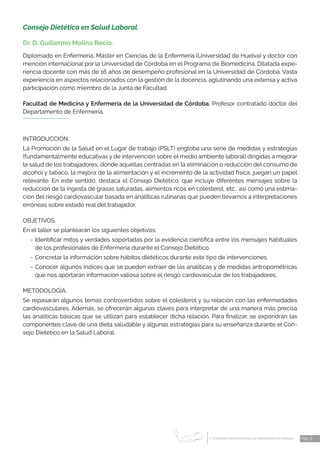 1 CONGRESO INTERNACIONAL DE ENFERMERÍA DEL TRABAJO
er
Pág. 8
Consejo Dietético en Salud Laboral.
Dr. D. Guillermo Molina Recio.
Diplomado en Enfermería, Máster en Ciencias de la Enfermería (Universidad de Huelva) y doctor con
mención internacional por la Universidad de Córdoba en el Programa de Biomedicina. Dilatada expe-
riencia docente con más de 16 años de desempeño profesional en la Universidad de Córdoba. Vasta
experiencia en aspectos relacionados con la gestión de la docencia, aglutinando una extensa y activa
participación como miembro de la Junta de Facultad.
Facultad de Medicina y Enfermería de la Universidad de Córdoba. Profesor contratado doctor del
Departamento de Enfermería.
INTRODUCCIÓN.
La Promoción de la Salud en el Lugar de trabajo (PSLT) engloba una serie de medidas y estrategias
(fundamentalmente educativas y de intervención sobre el medio ambiente laboral) dirigidas a mejorar
la salud de los trabajadores, donde aquéllas centradas en la eliminación o reducción del consumo de
alcohol y tabaco, la mejora de la alimentación y el incremento de la actividad física, juegan un papel
relevante. En este sentido, destaca el Consejo Dietético, que incluye diferentes mensajes sobre la
reducción de la ingesta de grasas saturadas, alimentos ricos en colesterol, etc., así como una estima-
ción del riesgo cardiovascular basada en analíticas rutinarias que pueden llevarnos a interpretaciones
erróneas sobre estado real del trabajador.
OBJETIVOS.
En el taller se plantearán los siguientes objetivos:
-	Identificar mitos y verdades soportadas por la evidencia científica entre los mensajes habituales
de los profesionales de Enfermería durante el Consejo Dietético.
-	Concretar la información sobre hábitos dietéticos durante este tipo de intervenciones.
-	Conocer algunos índices que se pueden extraer de las analíticas y de medidas antropométricas
que nos aportarán información valiosa sobre el riesgo cardiovascular de los trabajadores.
METODOLOGÍA.
Se repasarán algunos temas controvertidos sobre el colesterol y su relación con las enfermedades
cardiovasculares. Además, se ofrecerán algunas claves para interpretar de una manera más precisa
las analíticas básicas que se utilizan para establecer dicha relación. Para finalizar, se expondrán las
componentes clave de una dieta saludable y algunas estrategias para su enseñanza durante el Con-
sejo Dietético en la Salud Laboral.
 