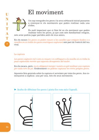 U                  El moviment
N                   Un cop conegudes les peces i la seva col•locació inicial passarem
I                   a ensenyar-te els moviments que poden realitzar cada una
                    d'elles.
T                  És molt important que et fixis bé en els moviment que poden
A                  realitzar totes les peces, ja que com més familiaritzat estiguis,
     més aviat podràs jugar partides amb els teus amics.
T    En els escacs les peces es poden moure a les caselles que estiguin buides o a
     caselles on es trobin les peces enemigues capturant així part de l'exèrcit del teu
3    rival.



     La captura

     Les peces capturen tal i com es mouen i es col•loquen a la casella on es troba la
     peça capturada mentre que aquesta desapareix del tauler.

     En els escacs, però, no és obligatori menjar i només es pot realitzar una captura
     per cada torn de joc. Evidentment no podràs capturar les teves pròpies peces.

     Aquestes lleis generals sobre la captura et serveixen per totes les peces. Ara co-
     mençarem a explicar, una per una, tots els seus moviments.




                                                Q
     ► Acaba de dibuixar les peces i pinta-les com més t’agradi.




14
 