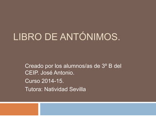 LIBRO DE ANTÓNIMOS. 
Creado por los alumnos/as de 3º B del 
CEIP. José Antonio. 
Curso 2014-15. 
Tutora: Natividad Sevilla 
 