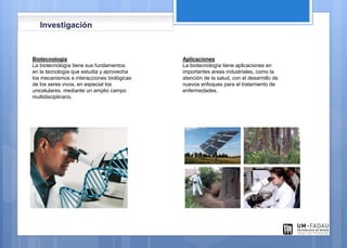 Biotecnología
La biotecnología tiene sus fundamentos
en la tecnología que estudia y aprovecha
los mecanismos e interacciones biológicas
de los seres vivos, en especial los
unicelulares, mediante un amplio campo
multidisciplinario.
Aplicaciones
La biotecnología tiene aplicaciones en
importantes áreas industriales, como la
atención de la salud, con el desarrollo de
nuevos enfoques para el tratamiento de
enfermedades.
Investigación
 