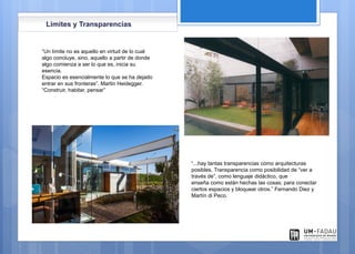 Limites y Transparencias
“Un límite no es aquello en virtud de lo cual
algo concluye, sino, aquello a partir de donde
algo comienza a ser lo que es, inicia su
esencia.
Espacio es esencialmente lo que se ha dejado
entrar en sus fronteras”. Martin Heidegger.
“Construir, habitar, pensar”
“...hay tantas transparencias como arquitecturas
posibles. Transparencia como posibilidad de “ver a
través de”, como lenguaje didáctico, que
enseña como están hechas las cosas; para conectar
ciertos espacios y bloquear otros.” Fernando Diez y
Martín di Peco.
 