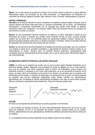 ARTE EN LA EDUCACIÓN BÁSICA REGULAR NIVEL SECUNDARIO Autor: Oscar Jaime MAMANI POCOHUANCA pág. 10
Ópera: es un arte donde se combina la música con el canto, sobre la base de un guion (libreto)
interpretado según los principios de las artes escénicas. La interpretación es realizada por
cantantes de diversos registros vocales: bajo, barítono, tenor, contralto, mezzosoprano y soprano.
ARTES LITERARIAS
Narrativa: es el arte de escribir en prosa, recreando en palabras sucesos reales o ficticios, que el
escritor dispone de forma adecuada para su correcta comprensión por el lector, con finalidades
informativas o recreativas, expresadas con un lenguaje que puede variar desde un aspecto
descriptivo hasta otro imaginario o de diversa índole. Entre las diversas formas de narrativa se
encuentran la novela y el cuento.
Poesía: es una composición literaria basada en la métrica y el ritmo, dispuesta a través de una
estructura de versos y estrofas que pueden tener diversas formas de rima, aunque también
pueden ser de verso libre. Su contenido puede ser igualmente realista o ficticio, aunque por lo
general la poesía siempre suele tener un aspecto evocador e intimista, siendo el principal vehículo
de expresión del componente más emotivo del ser humano.
Drama: es una forma de escritura basada en el diálogo de diversos personajes, que van contando
una historia a través de la sucesión cronológica y argumental de diversas escenas donde se va
desarrollando la acción. Aunque tiene un carácter literario autónomo, generalmente está
concebido para ser representado de forma teatral, por lo que el drama está íntimamente ligado a
las artes escénicas.
ELEMENTOS CONSTITUTIVOS DE LAS ARTES VISUALES:
LÍNEA. La línea es la sucesión de puntos, por lo que el punto según Wassily Kandinsky, es el
elemento plástico básico. Siguiendo sus conceptos el punto en plástica no es un ente material,
sino que al reclamar una cierta superficie sobre el plano, se materializa, posee límites, sus
tensiones internas y comienza a vivir como ente autónomo; en él se encuentra el embrión de la
línea y el plano, pero se lo percibirá como punto si en relación con el plano que lo contiene y los
elementos que lo rodean, su tamaño es adecuado a la percepción de un punto. Su forma externa
es variable, sea circular, triangular, trapezoidal, como simple mancha sin características
geométricas, etc. Constituye el ‘sonido’ elemental de la plástica y con sólo un punto sobre el plano
éste ya comienza a expresarse estructuralmente. Tipos de línea que existen son:
Horizontal
Vertical
Diagonal
Ondulada
Quebrada o aserrada
_______________
COLOR.
El color es una experiencia sensorial que se produce gracias a tres factores:
1. Una emisión de energía luminosa. El color está directamente relacionado con la luz ya que,
como es evidente, sin luz no se perciben los colores. Incluso, aunque exista luz en nuestro
entorno, dependiendo de sus características, tendremos distintas apreciaciones de los colores de
los objetos.
2. La modulación física que las superficies de los objetos hacen de esa energía.
 