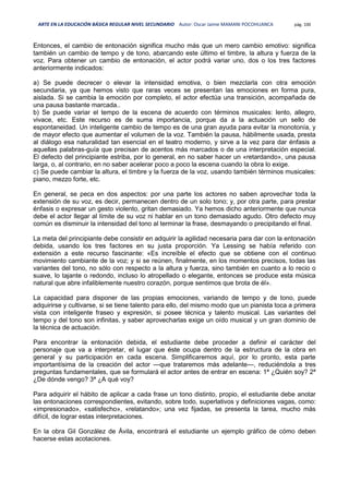 ARTE EN LA EDUCACIÓN BÁSICA REGULAR NIVEL SECUNDARIO Autor: Oscar Jaime MAMANI POCOHUANCA pág. 100
Entonces, el cambio de entonación significa mucho más que un mero cambio emotivo: significa
también un cambio de tempo y de tono, abarcando este último el timbre, la altura y fuerza de la
voz. Para obtener un cambio de entonación, el actor podrá variar uno, dos o los tres factores
anteriormente indicados:
a) Se puede decrecer o elevar la intensidad emotiva, o bien mezclarla con otra emoción
secundaria, ya que hemos visto que raras veces se presentan las emociones en forma pura,
aislada. Si se cambia la emoción por completo, el actor efectúa una transición, acompañada de
una pausa bastante marcada..
b) Se puede variar el tempo de la escena de acuerdo con términos musicales: lento, allegro,
vivace, etc. Este recurso es de suma importancia, porque da a la actuación un sello de
espontaneidad. Un inteligente cambio de tempo es de una gran ayuda para evitar la monotonía, y
de mayor efecto que aumentar el volumen de la voz. También la pausa, hábilmente usada, presta
al diálogo esa naturalidad tan esencial en el teatro moderno, y sirve a la vez para dar énfasis a
aquellas palabras-guía que precisan de acentos más marcados o de una interpretación especial.
El defecto del principiante estriba, por lo general, en no saber hacer un «retardando», una pausa
larga, o, al contrario, en no saber acelerar poco a poco la escena cuando la obra lo exige.
c) Se puede cambiar la altura, el timbre y la fuerza de la voz, usando también términos musicales:
piano, mezzo forte, etc.
En general, se peca en dos aspectos: por una parte los actores no saben aprovechar toda la
extensión de su voz, es decir, permanecen dentro de un solo tono; y, por otra parte, para prestar
énfasis o expresar un gesto violento, gritan demasiado. Ya hemos dicho anteriormente que nunca
debe el actor llegar al límite de su voz ni hablar en un tono demasiado agudo. Otro defecto muy
común es disminuir la intensidad del tono al terminar la frase, desmayando o precipitando el final.
La meta del principiante debe consistir en adquirir la agilidad necesaria para dar con la entonación
debida, usando los tres factores en su justa proporción. Ya Lessing se había referido con
extensión a este recurso fascinante: «Es increíble el efecto que se obtiene con el continuo
movimiento cambiante de la voz; y si se reúnen, finalmente, en los momentos precisos, todas las
variantes del tono, no sólo con respecto a la altura y fuerza, sino también en cuanto a lo recio o
suave, lo tajante o redondo, incluso lo atropellado o elegante, entonces se produce esta música
natural que abre infaliblemente nuestro corazón, porque sentimos que brota de él».
La capacidad para disponer de las propias emociones, variando de tempo y de tono, puede
adquirirse y cultivarse, si se tiene talento para ello, del mismo modo que un pianista toca a primera
vista con inteligente fraseo y expresión, si posee técnica y talento musical. Las variantes del
tempo y del tono son infinitas, y saber aprovecharlas exige un oído musical y un gran dominio de
la técnica de actuación.
Para encontrar la entonación debida, el estudiante debe proceder a definir el carácter del
personaje que va a interpretar, el lugar que éste ocupa dentro de la estructura de la obra en
general y su participación en cada escena. Simplificaremos aquí, por lo pronto, esta parte
importantísima de la creación del actor —que trataremos más adelante—, reduciéndola a tres
preguntas fundamentales, que se formulará el actor antes de entrar en escena: 1ª ¿Quién soy? 2ª
¿De dónde vengo? 3ª ¿A qué voy?
Para adquirir el hábito de aplicar a cada frase un tono distinto, propio, el estudiante debe anotar
las entonaciones correspondientes, evitando, sobre todo, superlativos y definiciones vagas, como:
«impresionado», «satisfecho», «relatando»; una vez fijadas, se presenta la tarea, mucho más
difícil, de lograr estas interpretaciones.
En la obra Gil González de Ávila, encontrará el estudiante un ejemplo gráfico de cómo deben
hacerse estas acotaciones.
 