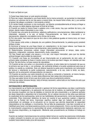 ARTE EN LA EDUCACIÓN BÁSICA REGULAR NIVEL SECUNDARIO Autor: Oscar Jaime MAMANI POCOHUANCA pág. 101
El actor se fijará en que:
1) Cada frase debe tener un solo acento principal.
2) Para dar mayor intensidad a una frase dentro de la misma emoción, se aumentan la intensidad
emotiva y el volumen de la voz (de piano a mezzo forte, de mezzo forte a forte, etc.) y se cambia
el tempo (de allegro a andante, o de andante a lento).
3) Si varias frases conducen a una conclusión, se retarda considerablemente el tempo al llegar a
ella, aunque no debe dejarse desmayar el final de la frase.
4) Cuando se repite la misma frase o palabra una o más veces, hay que cambiar de tono y de
tempo, dando mayor intensidad a una u otra.
5) Cuando hay una serie de sinónimos, adjetivos calificativos o enumeraciones, debe cambiarse la
intensidad, variando, a la vez, el tempo. Frecuentemente, se hace un crescendo y un
decrescendo, eligiendo una palabra como clímax de la serie.
6) Por otra parte, hay casos en que se da a dos o más palabras iguales el mismo tono, sin hacer
ninguna pausa.
7) Una pausa corta antes o después de una palabra (frecuentemente, la palabra-guía) prestará
énfasis a ésta.
8) Aminorar el tempo de una frase (hacer un «retardando»), le da mayor relieve. Las frases de
importancia deben pronunciarse más lentamente, para hacerlas resaltar.
9) Determinadas emociones cobran mayor intensidad aminorando el tempo, tales como:
desprecio, indignación, sorpresa, desconcierto, duda, coquetería.
10) Hay frases que exigen una pausa y, a la vez, una mayor intensidad, para que los demás
actores tengan oportunidad de reaccionar.
11) Cuando una frase es incompleta, al ser interrumpida por el parlamento de otro actor, el
primero debe completar la frase in mente como si la tuviera que decir íntegra, sin retardar por eso
el final. De otra forma, la frase carece de naturalidad.
12) Cuando se lee una carta o un documento en escena, el actor debe dar la impresión de que es
la primera vez que lo lee, y, sin embargo, dar suficiente énfasis a la parte substancial para que el
público no pierda su contenido. Esto se obtiene leyendo la parte poco importante con entonación
de lectura y retardando la parte substancial, reaccionando, a la vez, ante lo leído, es decir,
leyendo con la entonación correspondiente a la reacción.
13) Cuando se escribe una carta diciendo en voz alta su contenido y haciendo, al mismo tiempo,
comentarios sobre lo escrito, el actor debe diferenciar bien estas dos entonaciones.
14) Hay que saber tomar el tono que da el actor que dice el parlamento anterior.
15) Hay que saber tomarse tiempo, todo el tiempo necesario, sobre todo en los finales de acto que
carezcan de énfasis.
ENTONACIÓN E IMPROVISACIÓN.
La improvisación es el hecho de transmitir o generar de forma espontánea una idea o sentimiento
a través de la imaginación y la aplicación de recursos de la materia, es realmente "arte" cuando
los recursos muestran con lujo de detalles un dominio del arte emprendido y un balance perfecto
de ideas desarrollo y desenlace de lo transmitido. Es un valioso recurso en las artes que estimula
la creatividad de los participantes, tanto en las habilidades del pensamiento, como las expresiones
corporales. Para improvisar debemos de tener en cuenta lo que queremos realizar y dejarnos
llevar por la fluidez del tema. Improvisar significa realizar algo sin haberlo preparado con
anterioridad; sin embargo, en la actuación es un recurso que permite desarrollar la capacidad
interpretativa en los diálogos y movimientos. No es falta de preparación; más bien consiste en la
habilidad para hacer una tarea escénica pronto y sin previa preparación. Como una técnica teatral,
la improvisación proporciona la oportunidad de actuar constantemente realizando ejercicios con
los recursos disponibles y la imaginación. Mediante este procedimiento se fortalece el trabajo en
equipo.
Cuando se realizan improvisaciones los actores deben tomar en cuenta las posiciones individuales
y saber compartir la escena con sus compañeros de actuación, además, desplazarse con sumo
cuidado hacia determinada zona del escenario.
 
