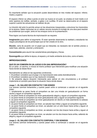 ARTE EN LA EDUCACIÓN BÁSICA REGULAR NIVEL SECUNDARIO Autor: Oscar Jaime MAMANI POCOHUANCA pág. 102
Es importante señalar que la actuación puede desarrollarse en tres niveles del espacio: inferior,
medio y superior.
El espacio inferior se utiliza cuando el actor se mueve en el suelo; se emplea el nivel medio si el
actor aparece de rodillas, sentado, a gatas o en cuclillas. El actor se desenvuelve en el espacio
superior cuando las actuaciones se realizan de pie.
La intuición del actor le permite actuar en las situaciones inesperadas y solucionar los imprevistos
en la escena. Saber improvisar es un valioso recurso durante el montaje de una obra para resolver
los problemas que surgen, tanto en los ensayos como en la presentación.
Para lograr una buena técnica de improvisación se requiere:
Imaginación para definir el argumento. El actor aprende observando la realidad y estudiando los
rasgos psicológicos de los personajes que se han creado en la obra.
Dicción, varía de acuerdo con el papel que se interpreta; es necesario dar el sentido preciso a
cada frase, además, volumen y entonación.
Concentración para asumir las características psicológicas y físicas.
Escenografía que define la época, el espacio y el medio ambiente de la obra, como el teatro.
IMPROVISACIONES:
QUE ES UN COMODÍN EN UN JUEGO O EN UNA IMPROVISACIÓN?
Es un actor, un alumno, e incluso el mismo profesor que intervendrá para modificar una situación
hacia donde se desee llevar
Normalmente se utiliza en las siguientes condiciones.
1- El profesor considera que el juego o la improvisación esta caída dramáticamente.
2- El profesor considera que no hay resolución inmediata.
3- Se presenta alguna situación interesante para aplicar en otra circunstancia y el profesor
implementa el comodín para llevar la situación hacia donde desea.
Juego 1 - EL SALUDO SIN CONTACTO Y SIN SONIDO
Los actores caminan lentamente y cuando pasan entre si comienzan a saludar en el siguiente
orden:
1. simplemente se paran frente al compañero se dan una mirada sin gestualización en forma
neutra y siguen al compañero siguiente.
2. se paran frente al compañero se miran gestualizando alegría y siguen al compañero siguiente.
3. se paran frente al compañero se miran gestualizando odio y siguen al compañero siguiente.
4. se paran frente al compañero se miran gestualizando sin decirlo un hola (asentando la cabeza)
y siguen al compañero siguiente.
5. se paran frente al compañero se miran, se saludan tipo militar y siguen al compañero siguiente.
6. se paran frente al compañero se miran, se saludan con un solo brazo hacia arriba y siguen al
compañero siguiente
7. se paran frente al compañero se miran, se saludan con los dos brazos hacia arriba y siguen al
compañero siguiente
9. se paran frente al compañero se miran, se saludan con los dos brazos hacia arriba, saltando de
alegría y siguen al compañero siguiente
Juego 2 - EL SALUDO CON CONTACTO CORPORAL Y SIN SONIDOS
Los actores caminan lentamente y cuando pasan entre si comienzan a saludar en el siguiente
orden:
 