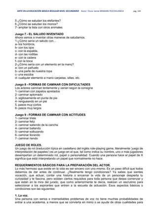 ARTE EN LA EDUCACIÓN BÁSICA REGULAR NIVEL SECUNDARIO Autor: Oscar Jaime MAMANI POCOHUANCA pág. 104
5 ¿Cómo se saludan los elefantes?
6 ¿Cómo se saludan los monos?
7- ampliar la lista con otros animales
Juego 7 - EL SALUDO INVENTADO
Ahora vamos a inventar otras maneras de saludarnos.
1-¿Cómo sería un saludo con...
a- los hombros,
b- con los ojos
c- con la espalda,
d- con las rodillas
e- con la cadera
f- con la boca
2-¿Cómo sería con un elemento en la mano?
a- con un pañuelo
b- una parte de nuestra ropa
c- una escoba
d- cualquier elemento a mano carpetas, sillas, etc.
Juego 8 - FORMAS DE CAMINAR CON DIFICULTADES
Los actores caminan lentamente y varían según la consigna
1- caminan con zapatos apretados
2- caminar aplomado
3- sigilosamente en punta de pie
4- rengueando en un pie
5. pasos muy cortos
6- pasos muy largos
Juego 9 - FORMAS DE CAMINAR CON ACTITUDES
1- caminar triste
2- caminar feliz
3- caminar saliendo de la cancha
4- caminar bailando
5- caminar sollozando
6- caminar llorando
7- caminar riendo
JUEGO DE ROLES.
Un juego de rol (traducción típica en castellano del inglés role-playing game, literalmente ‘juego de
interpretación de papeles’) es un juego en el que, tal como indica su nombre, uno o más jugadores
desempeñan un determinado rol, papel o personalidad. Cuando una persona hace el papel de X
significa que está interpretando un papel que normalmente no hace.
REQUERIMIENTOS BÁSICOS PARA LA PREPARACIÓN DEL ACTOR.
Lo más hermoso que existe en la vida es ser sincero con uno mismo. Es un paso difícil que todos
debemos de dar antes de continuar. ¿Realmente tengo condiciones? Ya sabes que sientes
vocación, que actuar, contar una historia o encarnar la vida de un personaje despierta tu
curiosidad y te fascina, pero existen ciertos requisitos para toda persona que desea comenzar y
que están en la mira del jurado, que como anteriormente te decía, realizan un escrutinio para
seleccionar a los aspirantes que entren a la escuela de actuación. Esos aspectos básicos o
condiciones son las siguientes:
1. La voz.
Una persona con serios e irremediables problemas de voz no tiene muchas probabilidades de
entrar a una academia, a menos que se convierta en mimo o se ayude de otras cualidades para
 