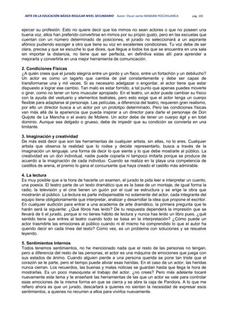 ARTE EN LA EDUCACIÓN BÁSICA REGULAR NIVEL SECUNDARIO Autor: Oscar Jaime MAMANI POCOHUANCA pág. 105
ejercer su profesión. Esto no quiere decir que los mimos no sean actores o que no poseen una
buena voz, ellos han preferido convertirse en mimos por su propio gusto, pero en las escuelas que
cuentan con un número determinado de posiciones, el jurado no seleccionará a un aspirante
afónico pudiendo escoger a otro que tiene su voz en excelentes condiciones. Tu voz debe de ser
clara, precisa y que se escuche lo que dices, que llegue a todos los que se encuentra en una sala
sin importar la distancia, no tiene que ser perfecta, en definitiva estas allí para aprender a
mejorarla y convertirla en una mejor herramienta de comunicación.
2. Condiciones Físicas
¿A quién crees que el jurado elegiría entre un gordo y un flaco, entre un fortachón y un debilucho?
Un actor es como un lagarto que cambia de piel constantemente y debe ser capas de
transformarse una y mil veces. Si es necesario adelgazar o engordar, el actor tiene que estar
dispuesto a lograr ese cambio. Tan malo es estar fornido, a tal punto que apenas puedes moverte
o girar, como no tener un tono muscular apropiado. En el teatro, un actor puede cambiar su físico
con la ayuda del vestuario y elementos teatrales, pero esto exige que el actor tenga un cuerpo
flexible para adaptarse al personaje. Las películas, a diferencia del teatro, requieren gran realismo,
por ello un director busca a un actor por un prototipo determinado. Pero las condiciones físicas
van más allá de la apariencia que pueda inspirar a un director para darte el personaje de Don
Quijote de La Mancha o el avaro de Moliere. Un actor debe de tener un cuerpo ágil y en total
dominio. Aunque sea delgado o grueso, debe de impedir que su condición se convierta en una
limitante.
3. Imaginación y creatividad
De más está decir que son las herramientas de cualquier artista, sin ellas, no lo eres. Cualquier
artista que observa la realidad que lo rodea y decide representarlo, busca a través de la
imaginación un lenguaje, una forma de decir lo que siente y lo que debe mostrarle al público. La
creatividad es un don individual, nadie puede copiarla ni tampoco imitarla porque se produce de
acuerdo a la imaginación de cada individuo. Cuando se realiza en la playa una competencia de
castillos de arena, el premio lo gana el concursante que haya creado el castillo más admirable.
4. La lectura
Es muy posible que a la hora de hacerte un examen, el jurado te pida leer e interpretar un cuento,
una poesía. El teatro parte de un texto dramático que es la base de un montaje, de igual forma la
radio, la televisión y el cine tienen un guión por el cual se estructura y se erige la obra que
mostrarán al público. La lectura es parte indispensable no solamente del actor, cada integrante del
equipo tiene obligatoriamente que interpretar, analizar y desarrollar la idea que propone el escritor.
En cualquier audición para entrar a una academia de arte dramático, la primera pregunta que te
harán será la siguiente: ¿Qué libros has leído? De tu respuesta dependerá la impresión que se
llevará de ti el jurado, porque si no tienes hábito de lectura y nunca has leído un libro pues, ¿qué
sentido tiene que entres al teatro cuando todo se basa en la interpretación? ¿Cómo puede un
actor trasmitirle las emociones al público cuando ni él mismo ha comprendido lo que el autor ha
querido decir en cada línea del texto? Como ves, es un problema con soluciones y se resuelve
leyendo.
5. Sentimientos Internos
Todos tenemos sentimientos, no he mencionado nada que el resto de las personas no tengan,
pero a diferencia del resto de las personas, el actor es una máquina de emociones que juega con
sus estados de ánimo. Cuando alguien pierde a una persona querida se pone tan triste que el
corazón se le parte, pero el tiempo puede aliviar esas heridas. En el caso de un actor, las heridas
nunca cierran. Los recuerdos, las buenas y malas noticias se guardan hasta que llega la hora de
mostrarlas. Es un poco masoquista el trabajo del actor, ¿no crees? Pero más adelante tocaré
nuevamente este tema y te enseñaré las herramientas de las que un actor se vale para controlar
esas emociones de la misma forma en que se cierra y se abre la caja de Pandora. A lo que me
refiero ahora es que un jurado, descartará a quienes no sientan la necesidad de expresar esos
sentimientos, a quienes no recurren a ellos para vivirlos nuevamente.
 