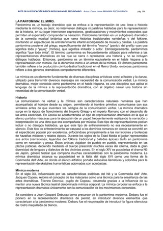 ARTE EN LA EDUCACIÓN BÁSICA REGULAR NIVEL SECUNDARIO Autor: Oscar Jaime MAMANI POCOHUANCA pág. 106
LA PANTOMIMA: EL MIMO.
Pantomima es un trabajo dramático que se enfoca a la representación de una línea o historia
mediante la mímica, es decir, no intervienen diálogos ni palabras habladas para la representación
de la historia, en su lugar intervienen expresiones, gesticulaciones y movimientos corporales que
permiten al espectador comprender la narración. Pantomima también en un subgénero dramático
de la comedia musical británica que narra historias tradicionales navideñas y del folklore,
montando un espectáculo de entretenimiento infantil acompañado de música y danzas. La palabra
pantomima proviene del griego, específicamente del término "παντω" (panto), del prefijo -pan que
significa todo y "μιμος" (mimos), que significa imitador o actor. Etimológicamente, pantomimos
significa "que todo imita". El término pantomima es frecuentemente utilizado para referirse a las
representaciones dramáticas en las que se narra o representa una historia y no se incluyen
diálogos hablados. Entonces, pantomima es un término equivalente en el habla hispana a la
representación con mímica. Se le denomina mimo a un artista de la mímica. El término pantomima
también refiere a la producción cómico-teatral tradicional en el Reino Unido, entonces pantomima
refiere a dos géneros dramáticos completamente diferentes.
La mímica es un elemento fundamental de diversas disciplinas artísticas como el teatro y la danza,
utilizado para transmitir diversos mensajes sin necesidad de la comunicación verbal. La mímica
dramática, mejor conocida como pantomima en el habla hispana, es una disciplina que aplica el
lenguaje de la mímica a la representación dramática, con el objetivo narrar una historia sin
necesidad de la comunicación verbal.
Historia
La comunicación no verbal y la mímica son características naturales humanas que han
acompañado al hombre desde su origen, permitiendo al hombre primitivo comunicarse con sus
similares antes de que inventara los códigos de la comunicación verbal. La mímica dramática
surge en la época de florecimiento del Imperio Griego y el Imperio Romano con el desarrollo de
las artes escénicas. En Grecia se acostumbraba un tipo de representación dramática en la que el
elenco portaba máscaras para la ejecución de un papel, frecuentemente realizando la narración o
interpretación de una obra que era acompañada por música. Este tipo de representaciones podían
incluir o no diálogos hablados, ya que este tipo de entretenimiento no era necesariamente en
silencio. Este tipo de entretenimiento se traspasó a los dominios romanos en donde se convirtió en
el espectáculo popular por excelencia, enfocándose principalmente a las narraciones y burlescas
de hazañas militares y relatos épicos. Durante los siglos de la Edad Media el juglar representaba
sus actos (narraciones, leyendas del folklore tradicional y baladas épicas) tanto en pantomima
como en narración y prosa. Estos artistas viajaban de pueblo en pueblo, representando en las
plazas públicas, debiendo mediante el cuerpo prescindir muchas veces del idioma, dada la gran
diversidad de lenguas y dialectos de las distintas zonas. En el siglo XIV se populariza el drama Nō
en Japón, género teatral que comparte muchas características con la pantomima moderna. La
mímica dramática alcanza su popularidad en la Italia del siglo XVI como una forma de la
Commedia dell' Arte, en donde el elenco artístico portaba máscaras llamativas y coloridas para la
representación de sketches humorísticos adornados con acrobacias.
Mímica moderna
En el siglo XX, influenciado por las características estéticas del Nō y la Commedia dell' Arte,
Jacques Copeau retoma el concepto de las máscaras como una técnica para la enseñanza de las
artes dramáticas. Étienne Decroux, pupilo de Copeau, desarrolla gracias a la influencia de su
mentor una nueva técnica teatral denominada mímica corporal. La mímica corporal se enfoca a la
representación dramática únicamente con la comunicación de los movimientos corporales.
Se considera a Jean-Gaspard Deburau como precursor de la pantomima moderna. Debaru fue el
pionero en la representación dramática de pierrot, en introducir diversos elementos que
caracterizan a la pantomima moderna. Debaru fue el responsable de introducir la figura silenciosa
de rostro maquillado de blanco.
 