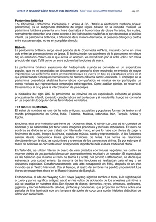 ARTE EN LA EDUCACIÓN BÁSICA REGULAR NIVEL SECUNDARIO Autor: Oscar Jaime MAMANI POCOHUANCA pág. 107
Pantomima británica
The Christmas Pantomime, Pantomime F. Warne & Co. (1890).La pantomima británica (inglés:
pantomime) es un subgénero dramático de origen inglés basado en la comedia musical. La
pantomima británica presenta una línea dramática y humorística de obras literarias, las cuales,
normalmente presentan una trama acorde a las festividades navideñas o son destinadas al público
infantil. La pantomima británica, a diferencia de la mímica dramática, sí presenta diálogos y cantos
entre sus personajes, no es en completo silencio.
Historia
La pantomima británica surge en el periodo de la Commedia dell'Arte, iniciando como un entre
acto entre las presentaciones de ópera. El harlequinade, un subgénero de la pantomima en el que
hay un interludio cómico en el que actúa un arlequín, es introducido por el actor John Rich hacia
principio del siglo XVIII como un entre acto en las funciones de ópera.
La pantomima británica evoluciona del harlequinade cuando se convierte en un espectáculo
popular, que ya no necesitaba ser únicamente un pequeño show mostrado en eventos de mayor
importancia. La pantomima cobra tal importancia que se vuelve un tipo de espectáculo único en el
que presentaban burlesques humorísticos de cuentos clásicos como Cenicienta. El concepto de la
pantomima presentaba sketches humorísticos acompañados de música en los participaba un
elenco variado que representaba personajes extravagantes. Como auxiliar cómico, se recurría al
travestismo y al drag para la interpretación de personajes.
A mediados del siglo XIX, la pantomima se convirtió en un espectáculo enfocado al público
principalmente infantil, tomando características del burlesque y el vaudeville. Luego se convierte
en un espectáculo popular de las festividades navideñas.
TEATRO DE SOMBRAS.
El teatro de sombras es una de las más antiguas, exquisitas y populares formas de teatro en el
mundo principalmente en China, India, Tailandia, Malasia, Indonesia, Irán, Turquía, Arabia y
Egipto.
En China, este arte milenario que viene de 1000 años atrás, lo llaman La Casa de la Comedia de
Sombras y se caracteriza por tener unas imágenes preciosas y técnicas impecables. El teatro de
sombras se divide en el que trabaja con títeres de mano, el que lo hace con títeres de papel y
finalmente de cuero. Integra la pintura, escultura, música, canto y representación. A las funciones
asisten desde campesinos hasta grandes hombres de letras. Los temas se relacionan
directamente con la vida, las costumbres y creencias de los campesinos chinos. Es por esto que el
teatro de sombras se convierte en un componente importante de la cultura tradicional china.
En Tailandia, se utilizan títeres de cuero de vaca pintados con tinturas vegetales, los cuales se
mueven detrás de una pantalla blanca con acompañamiento musical y un narrador. El espectáculo
es tan hermoso que durante el reino de Rama II (1768), del período Rattanakosin, se decía que
estremecía una ciudad entera. La mayoría de las funciones se realizaban para el rey o en
ocasiones especiales. Desafortunadamente, este arte desapareció en 1960, después de un gran
incendio en el Teatro Nacional. Con el tiempo, el teatro de sombras ha perdido popularidad. Los
títeres se encuentran ahora en el Museo Nacional de Bangkok.
En Indonesia, el arte del Wayang Kulit Purwa (wayang significa sombra o títere, kulit significa piel
o cuero y purwa significa antigua) nació en los cultos de adoración de los ancestros primitivos y
aún se practica en nuestros días. Son figuras de dioses, demonios, reyes, princesas, profesores,
gigantes y héroes bellamente talladas, pintadas y decoradas, que proyectan sombras sobre una
pantalla de lino iluminada con una lámpara de aceite de coco para contar historias didácticas de
cómo vivir sabiamente.
 