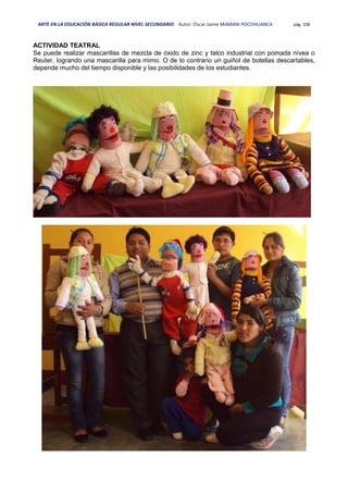 ARTE EN LA EDUCACIÓN BÁSICA REGULAR NIVEL SECUNDARIO Autor: Oscar Jaime MAMANI POCOHUANCA pág. 108
ACTIVIDAD TEATRAL
Se puede realizar mascarillas de mezcla de óxido de zinc y talco industrial con pomada nívea o
Reuter, logrando una mascarilla para mimo. O de lo contrario un guiñol de botellas descartables,
depende mucho del tiempo disponible y las posibilidades de los estudiantes.
 