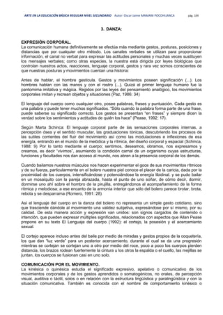 ARTE EN LA EDUCACIÓN BÁSICA REGULAR NIVEL SECUNDARIO Autor: Oscar Jaime MAMANI POCOHUANCA pág. 109
3. DANZA:
EXPRESIÓN CORPORAL.
La comunicación humana definitivamente se efectúa más mediante gestos, posturas, posiciones y
distancias que por cualquier otro método. Los canales verbales se utilizan para proporcionar
información, el canal no verbal para expresar las actitudes personales y muchas veces sustituyen
los mensajes verbales; como otras especies, la nuestra está dirigida por leyes biológicas que
controlan nuestros actos, reacciones, lenguaje corporal, gestos y rara vez somos conscientes de
que nuestras posturas y movimientos cuentan una historia:
Antes de hablar, el hombre gesticula. Gestos y movimientos poseen significación (...). Los
hombres hablan con las manos y con el rostro (...). Quizá el primer lenguaje humano fue la
pantomima imitativa y mágica. Regidos por las leyes del pensamiento analógico, los movimientos
corporales imitan y recrean objetos y situaciones (Paz, 1986: 34)
El lenguaje del cuerpo como cualquier otro, posee palabras, frases y puntuación. Cada gesto es
una palabra y puede tener muchos significados. “Sólo cuando la palabra forma parte de una frase,
puede saberse su significado correcto. Los gestos se presentan “en frases” y siempre dicen la
verdad sobre los sentimientos y actitudes de quién los hace” (Pease, 1992: 17).
Según Marta Schinca: El lenguaje corporal parte de las sensaciones corporales internas, a
percepción ósea y el sentido muscular, las graduaciones tónicas, descubriendo los procesos de
las sutiles corrientes del fluir del movimiento así como las modulaciones e inflexiones de esa
energía, entrando en el mundo de la melódica y la rítmica, del diseño corporal y espacial (Schinca,
1988: 9) Por lo tanto mediante el cuerpo; sentimos, deseamos, obramos, nos expresamos y
creamos, es decir “vivimos”, asumiendo la condición carnal de un organismo cuyas estructuras,
funciones y facultades nos dan acceso al mundo, nos abren a la presencia corporal de los demás.
Cuando bailamos nuestros músculos nos hacen experimentar el goce de sus movimientos rítmicos
y de su fuerza, particularmente en el bolero nuestra piel conoce el placer de la caricia, dada por la
proximidad de los cuerpos, intensificándose y potenciándose la energía libidinal. y se pudo bailar
en un mosaiquito con la pareja abrazada, hasta el punto de uno soñar, de cómo decir, dormir,
dormirse uno ahí sobre el hombro de la pirujilla, entregándonos al acompañamiento de la forma
rítmica y melodiosa; a ese encanto de la armonía interior que sólo del bolero parece brotar, brota,
rebota y se desparrama (Romero, 1991: 28)
Así el lenguaje del cuerpo en la danza del bolero no representa un simple gesto cotidiano, sino
que trasciende dándole al movimiento una validez subjetiva, expresándose por sí mismo, por su
calidad. De esta manera acción y expresión van unidos: son signos cargados de contenido o
intención, que pueden expresar múltiples significados, relacionados con aspectos que Allan Pease
propone en su texto El Lenguaje del cuerpo (1992): el cortejo, la posesión y el acercamiento
sexual.
El cortejo aparece incluso antes del baile por medio de miradas y gestos propios de la coquetería,
los que dan “luz verde” para un posterior acercamiento, durante el cual se da una progresión
mientras se cortejan se cortejan uno a otro por medio del roce, poco a poco los cuerpos pierden
distancia, los brazos rodean fuertemente la cintura u los otros la espalda o el cuello, las mejillas se
juntan, los cuerpos se fusionan casi en uno solo.
COMUNICACIÓN POR EL MOVIMIENTO.
La kinésica o quinésica estudia el significado expresivo, apelativo o comunicativo de los
movimientos corporales y de los gestos aprendidos o somatogénicos, no orales, de percepción
visual, auditiva o táctil, solos o en relación con la estructura lingüística y paralingüística y con la
situación comunicativa. También es conocida con el nombre de comportamiento kinésico o
 