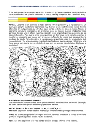 ARTE EN LA EDUCACIÓN BÁSICA REGULAR NIVEL SECUNDARIO Autor: Oscar Jaime MAMANI POCOHUANCA pág. 11
3. La participación de un receptor específico: la retina. El ojo humano contiene tres tipos distintos
de receptores del color, que son sensibles a la luz roja, verde y azul (RGB: Red, Green and Blue).
FORMA. La forma es un elemento a medio camino entre lo perceptivo y la representación. Un
avión, por ejemplo, puede tener apariencias muy diversas o ser percibido desde puntos de vista
diferentes. En cualquier caso, su estructura sigue siendo en todos los casos la misma. Gracias a
esa forma estructural reconocemos sin problemas todos los tipos de aviones y todas las vistas
parciales de cada uno de ellos y nuestra percepción no es engañada por las apariencias de los
casos individuales. Para que la forma sea arquetípica (es decir sirva como ejemplar, prototipo o
modelo) es necesario que cuente con el número suficiente de rasgos que salvaguarden la
identidad del objeto. Por este motivo, la representación arquetípica exige: (a) simplicidad y fácil
reconocimiento y (b) una adecuación realista al significado que quiere expresar (difícilmente una
hiena podría ser alguna vez un símbolo de paz por sus propias características biológicas y
zoológicas).
Dibujo a Esmalte Sintético: Alegoría a Chabuca Granda.
MATERIALES NO CONVENCIONALES.
Los materiales no convencionales es el aprovechamiento de los recursos en desuso (reciclaje),
así como los naturales para la expresión y apreciación artística.
RECICLABLES: PLÁSTICOS, VIDRIO, TELAS, ALGODÓN, ETC.
Plásticos. Se pueden realizar trabajos de bricolaje, como texturados y collage sobre cartulinas.
Vidrio. Se puede usar para realizar simples mosaicos, teniendo cuidado en el uso de la cortadora
y el lijado respectivo para no afectar y evitar accidentes.
Telas. Las telas se pueden usar para realizar collages con cola sintética sobre cartulina.
 