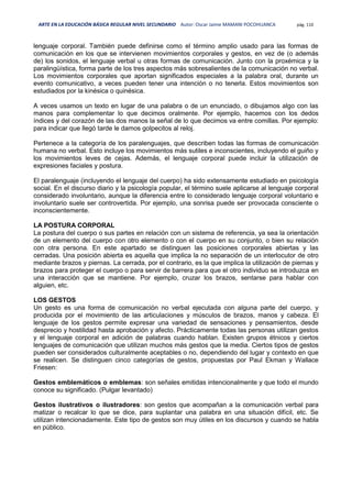 ARTE EN LA EDUCACIÓN BÁSICA REGULAR NIVEL SECUNDARIO Autor: Oscar Jaime MAMANI POCOHUANCA pág. 110
lenguaje corporal. También puede definirse como el término amplio usado para las formas de
comunicación en los que se intervienen movimientos corporales y gestos, en vez de (o además
de) los sonidos, el lenguaje verbal u otras formas de comunicación. Junto con la proxémica y la
paralingüística, forma parte de los tres aspectos más sobresalientes de la comunicación no verbal.
Los movimientos corporales que aportan significados especiales a la palabra oral, durante un
evento comunicativo, a veces pueden tener una intención o no tenerla. Estos movimientos son
estudiados por la kinésica o quinésica.
A veces usamos un texto en lugar de una palabra o de un enunciado, o dibujamos algo con las
manos para complementar lo que decimos oralmente. Por ejemplo, hacemos con los dedos
índices y del corazón de las dos manos la señal de lo que decimos va entre comillas. Por ejemplo:
para indicar que llegó tarde le damos golpecitos al reloj.
Pertenece a la categoría de los paralenguajes, que describen todas las formas de comunicación
humana no verbal. Esto incluye los movimientos más sutiles e inconscientes, incluyendo el guiño y
los movimientos leves de cejas. Además, el lenguaje corporal puede incluir la utilización de
expresiones faciales y postura.
El paralenguaje (incluyendo el lenguaje del cuerpo) ha sido extensamente estudiado en psicología
social. En el discurso diario y la psicología popular, el término suele aplicarse al lenguaje corporal
considerado involuntario, aunque la diferencia entre lo considerado lenguaje corporal voluntario e
involuntario suele ser controvertida. Por ejemplo, una sonrisa puede ser provocada consciente o
inconscientemente.
LA POSTURA CORPORAL
La postura del cuerpo o sus partes en relación con un sistema de referencia, ya sea la orientación
de un elemento del cuerpo con otro elemento o con el cuerpo en su conjunto, o bien su relación
con otra persona. En este apartado se distinguen las posiciones corporales abiertas y las
cerradas. Una posición abierta es aquella que implica la no separación de un interlocutor de otro
mediante brazos y piernas. La cerrada, por el contrario, es la que implica la utilización de piernas y
brazos para proteger el cuerpo o para servir de barrera para que el otro individuo se introduzca en
una interacción que se mantiene. Por ejemplo, cruzar los brazos, sentarse para hablar con
alguien, etc.
LOS GESTOS
Un gesto es una forma de comunicación no verbal ejecutada con alguna parte del cuerpo, y
producida por el movimiento de las articulaciones y músculos de brazos, manos y cabeza. El
lenguaje de los gestos permite expresar una variedad de sensaciones y pensamientos, desde
desprecio y hostilidad hasta aprobación y afecto. Prácticamente todas las personas utilizan gestos
y el lenguaje corporal en adición de palabras cuando hablan. Existen grupos étnicos y ciertos
lenguajes de comunicación que utilizan muchos más gestos que la media. Ciertos tipos de gestos
pueden ser considerados culturalmente aceptables o no, dependiendo del lugar y contexto en que
se realicen. Se distinguen cinco categorías de gestos, propuestas por Paul Ekman y Wallace
Friesen:
Gestos emblemáticos o emblemas: son señales emitidas intencionalmente y que todo el mundo
conoce su significado. (Pulgar levantado)
Gestos ilustrativos o ilustradores: son gestos que acompañan a la comunicación verbal para
matizar o recalcar lo que se dice, para suplantar una palabra en una situación difícil, etc. Se
utilizan intencionadamente. Este tipo de gestos son muy útiles en los discursos y cuando se habla
en público.
 