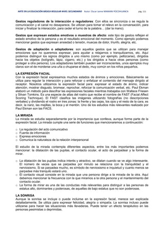 ARTE EN LA EDUCACIÓN BÁSICA REGULAR NIVEL SECUNDARIO Autor: Oscar Jaime MAMANI POCOHUANCA pág. 111
Gestos reguladores de la interacción o reguladores: Con ellos se sincroniza o se regula la
comunicación y el canal no desaparece. Se utilizan para tomar el relevo en la conversación, para
iniciar y finalizar la interacción, para ceder el turno de la palabra… (dar la mano).
Gestos que expresan estados emotivos o muestras de afecto: este tipo de gestos reflejan el
estado emotivo de la persona y es el resultado emocional del momento. Como ejemplo podemos
mencionar gestos que expresan ansiedad o tensión, muecas de dolor, triunfo, alegría, etc.
Gestos de adaptación o adaptadores: son aquellos gestos que se utilizan para manejar
emociones que no queremos expresar, para ayudar a relajarnos o tranquilizarnos, etc. Aquí
podemos distinguir los signos dirigidos a uno mismo (como por ejemplo, pellizcarse), dirigidos
hacia los objetos (bolígrafo, lápiz, cigarro, etc.) y los dirigidos a hacia otras personas (como
proteger a otra persona). Los adaptadores también pueden ser inconscientes, unos ejemplos muy
claros son el de morderse una uña o chuparse el dedo, muy común en los niños pequeños.
LA EXPRESIÓN FACIAL
Con la expresión facial expresamos muchos estados de ánimos y emociones. Básicamente se
utiliza para regular la interacción y para reforzar o enfatizar el contenido del mensaje dirigido al
receptor. Nosotros utilizamos la expresión facial para: expresar el estado de ánimo, indicar
atención, mostrar disgusto, bromear, reprochar, reforzar la comunicación verbal, etc. Paul Ekman
elaboró un método para descifrar las expresiones faciales mientras trabajaba con Wallace Friesen
y Silvan Tomkins. Es una especie de atlas del rostro que recibe el nombre de FAST (Facial Affect
Scoring Technique). El FAST clasifica las imágenes utilizando fotografías (no descripciones
verbales) y dividiendo el rostro en tres zonas: la frente y las cejas, los ojos y el resto de la cara, es
decir, la nariz, las mejillas, la boca y el mentón. Uno de los estudios más relevantes realizado por
Paul Ekman son las FACS.
LA MIRADA
La mirada se estudia separadamente por la importancia que conlleva, aunque forme parte de la
expresión facial. La mirada cumple una serie de funciones que mencionaremos a continuación:
o La regulación del acto comunicativo
o Fuente de información
o Expresa emociones
o Comunica la naturaleza de la relación interpersonal
El estudio de la mirada contempla diferentes aspectos, entre los más importantes podemos
mencionar: la dilatación de las pupilas, el contacto ocular, el acto de parpadear y la forma de
mirar.
o La dilatación de las pupilas indica interés y atractivo, se dilatan cuando se ve algo interesante.
El número de veces que se parpadea por minuto se relaciona con la tranquilidad y el
nerviosismo. Si se parpadea mucho, es símbolo de nerviosismo e inquietud y cuanto menos se
parpadee más tranquilo estará uno.
o El contacto visual consiste en la mirada que una persona dirige a la mirada de la otra. Aquí
debemos mencionar la frecuencia con la que miramos a la otra persona y el mantenimiento del
contacto ocular.
o La forma de mirar es una de las conductas más relevantes para distinguir a las personas de
estatus alto, dominantes y poderosas, de aquellas de bajo estatus que no son poderosas.
LA SONRISA
Aunque la sonrisa se incluye o puede incluirse en la expresión facial, merece ser explicada
detalladamente. Se utiliza para expresar felicidad, alegría o simpatía. La sonrisa incluso puede
utilizarse para hacer las situaciones más llevaderas. Puede tener un efecto terapéutico en las
personas pesimistas o deprimidas.
 