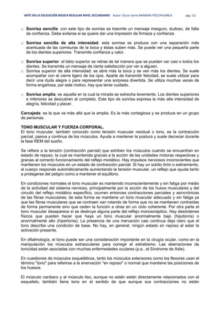 ARTE EN LA EDUCACIÓN BÁSICA REGULAR NIVEL SECUNDARIO Autor: Oscar Jaime MAMANI POCOHUANCA pág. 112
o Sonrisa sencilla: con este tipo de sonrisa se trasmite un mensaje inseguro, dudoso, de falta
de confianza. Debe evitarse si se quiere dar una impresión de firmeza y confianza.
o Sonrisa sencilla de alta intensidad: esta sonrisa se produce con una separación más
acentuada de las comisuras de la boca y éstas suben más. Se puede ver una pequeña parte
de los dientes superiores. Transmite confianza y calor.
o Sonrisa superior: el labio superior se retrae de tal manera que se pueden ver casi o todos los
dientes. Se transmite un mensaje de cierta satisfacción por ver a alguien.
o Sonrisa superior de alta intensidad: se abre más la boca y se ven más los dientes. Se suele
acompañar con el cierre ligero de los ojos. Aparte de transmitir felicidad, se suele utilizar para
decir una duda alegre o para representar una sorpresa divertida. Se utiliza muchas veces de
forma engañosa, por este motivo, hay que tener cuidado.
o Sonrisa amplia: es aquella en la cual la mirada se estrecha levemente. Los dientes superiores
e inferiores se descubren al completo. Este tipo de sonrisa expresa la más alta intensidad de
alegría, felicidad y placer.
Carcajada: es la que va más allá que la amplia. Es la más contagiosa y se produce en un grupo
de personas.
TONO MUSCULAR Y FUERZA CORPORAL.
El tono muscular, también conocido como tensión muscular residual o tono, es la contracción
parcial, pasiva y continua de los músculos. Ayuda a mantener la postura y suele decrecer durante
la fase REM del sueño.
Se refiere a la tensión (contracción parcial) que exhiben los músculos cuando se encuentran en
estado de reposo, la cual es mantenida gracias a la acción de las unidades motoras respectivas y
gracias al correcto funcionamiento del reflejo miotático. Hay impulsos nerviosos inconscientes que
mantienen los músculos en un estado de contracción parcial. Si hay un súbito tirón o estiramiento,
el cuerpo responde automáticamente aumentando la tensión muscular, un reflejo que ayuda tanto
a protegerse del peligro como a mantener el equilibrio.
En condiciones normales el tono muscular es mantenido inconscientemente y sin fatiga por medio
de la actividad del sistema nervioso, principalmente por la acción de los husos musculares y del
circuito del reflejo miotático específico, ocurren entonces contracciones parciales y asincrónicas
de las fibras musculares; de esta forma se mantiene un tono muscular adecuado y sin fatiga ya
que las fibras musculares que se contraen van rotando de forma que no se mantienen contraídas
de forma permanente sino que ceden la función a otras en un ciclo coherente. Por otra parte el
tono muscular desaparece si se destruye alguna parte del reflejo monosináptico. Hay desórdenes
físicos que pueden hacer que haya un tono muscular anormalmente bajo (hipotonía) o
anormalmente alto (hipertonia). La presencia de una inervación casi continua deja claro que el
tono describe una condición de base. No hay, en general, ningún estado en reposo al estar la
activación presente.
En oftalmología, el tono puede ser una consideración importante en la cirugía ocular, como en la
manipulación los músculos extraoculares para corregir el estrabismo. Las aberraciones de
tonicidad están asociadas con muchas enfermedades oculares (p.e., el Síndrome de Adie).
En cuestiones de músculos esqueléticos, tanto los músculos extensores como los flexores usan el
término "tono" para referirse a la enervación "en reposo" o normal que mantiene las posiciones de
los huesos.
El músculo cardiaco y el músculo liso, aunque no están están directamente relacionados con el
esqueleto, también tiene tono en el sentido de que aunque sus contracciones no están
 
