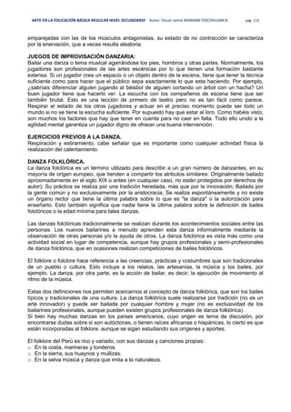 ARTE EN LA EDUCACIÓN BÁSICA REGULAR NIVEL SECUNDARIO Autor: Oscar Jaime MAMANI POCOHUANCA pág. 113
emparejadas con las de los músculos antagonistas, su estado de no contracción se caracteriza
por la enervación, que a veces resulta aleatoria.
JUEGOS DE IMPROVISACIÓN DANZARIA:
Bailar una danza o tema musical agarrándose los pies, hombros y otras partes. Normalmente, los
jugadores son profesionales de las artes escénicas por lo que tienen una formación bastante
extensa. Si un jugador crea un espacio o un objeto dentro de la escena, tiene que tener la técnica
suficiente como para hacer que el público sepa exactamente lo que esta haciendo. Por ejemplo,
¿sabríais diferenciar alguien jugando al béisbol de alguien cortando un árbol con un hacha? Un
buen jugador tiene que hacerlo ver. La escucha con los compañeros de escena tiene que ser
también brutal. Esto es una lección de primero de teatro pero no es tan fácil como parece.
Respirar el estado de los otros jugadores y actuar en el preciso momento puede ser todo un
mundo si no se tiene la escucha suficiente. Por supuesto hay que estar al loro. Como habéis visto,
son muchos los factores que hay que tener en cuenta para no caer en falta. Todo ello unido a la
agilidad mental garantiza un jugador digno de ofrecer una buena intervención.
EJERCICIOS PREVIOS A LA DANZA.
Respiración y estiramiento, cabe señalar que es importante como cualquier actividad física la
realización del calentamiento.
DANZA FOLKLÓRICA.
La danza folclórica es un término utilizado para describir a un gran número de danzantes, en su
mayoría de origen europeo, que tienden a compartir los atributos similares: Originalmente bailado
aproximadamente en el siglo XIX o antes (en cualquier caso, no están protegidos por derechos de
autor); Su práctica se realiza por una tradición heredada, más que por la innovación; Bailado por
la gente común y no exclusivamente por la aristocracia; Se realiza espontáneamente y no existe
un órgano rector que tiene la última palabra sobre lo que es "la danza" o la autorización para
enseñarlo. Esto también significa que nadie tiene la última palabra sobre la definición de bailes
folclóricos o la edad mínima para tales danzas.
Las danzas folclóricas tradicionalmente se realizan durante los acontecimientos sociales entre las
personas. Los nuevos bailarines a menudo aprenden esta danza informalmente mediante la
observación de otras personas y/o la ayuda de otros. La danza folclórica es vista más como una
actividad social en lugar de competencia, aunque hay grupos profesionales y semi-profesionales
de danza folclórica, que en ocasiones realizan competiciones de bailes folclóricos.
El folklore o folclore hace referencia a las creencias, prácticas y costumbres que son tradicionales
de un pueblo o cultura. Esto incluye a los relatos, las artesanías, la música y los bailes, por
ejemplo. La danza, por otra parte, es la acción de bailar, es decir, la ejecución de movimiento al
ritmo de la música.
Estas dos definiciones nos permiten acercarnos al concepto de danza folklórica, que son los bailes
típicos y tradicionales de una cultura. La danza folklórica suele realizarse por tradición (no es un
arte innovador) y puede ser bailada por cualquier hombre y mujer (no es exclusividad de los
bailarines profesionales, aunque pueden existen grupos profesionales de danza folklórica).
Si bien hay muchas danzas en los países americanos, cuyo origen es tema de discusión, por
encontrarse dudas sobre si son autóctonas, o tienen raíces africanas o hispánicas, lo cierto es que
están incorporadas al folklore, aunque se sigan estudiando sus orígenes y aportes.
El folklore del Perú es rico y variado, con sus danzas y canciones propias:
o En la costa, marineras y tonderos.
o En la sierra, sus huaynos y mullizas.
o En la selva música y danza que imita a la naturaleza.
 