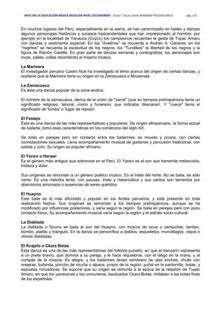 ARTE EN LA EDUCACIÓN BÁSICA REGULAR NIVEL SECUNDARIO Autor: Oscar Jaime MAMANI POCOHUANCA pág. 114
En muchos lugares del Perú, especialmente en la sierra, se han perennizado en bailes y danzas
algunos personajes históricos y sucesos trascendentales que han impresionado al hombre, por
ejemplo en la localidad de Yanaoca (Cuzco) los campesinos recuerdan la gesta de Túpac Amaru
con danzas y vestimenta especial. En los "Avelinos" se recuerda a Andrés A. Cáceres; en los
"negritos" se recuerda la esclavitud de los negros, los "Tundikes" la libertad de los negros y la
figura de Ramón Castilla. En gran parte de danzas serranas y coreografías, los personajes son
incas, pallas, collas recordando el imperio incaico.
La Marinera
El investigador peruano Castro Nué ha investigado el tema acerca del origen de ciertas danzas, y
sostiene que la Marinera tiene su origen en la Zamacueca o Mozamala.
La Zamacueca
Es ésta una danza popular de la zona andina.
El nombre de la zamacueca, deriva de la unión de "zama" (que en tiempos prehispánicos tenía un
significado religioso, laboral, cívico y funerario, que indicaba 'descanso'. Y "cueca" tenía el
significado de 'tumba' o 'lugar de reposo'.
El Festejo
Ésta es una danza de las más representativas y populares. De origen afroperuano, la forma actual
de bailarla, tomó esas características en los comienzos del siglo XX.
Se baila en parejas pero sin contacto entre los bailarines; es movida y pícara, con ciertas
connotaciones sexuales. Lleva acompañamiento musical de guitarras y percusión tradicional, con
solista y coro. Su origen es popular africano.
El Yaraví o Harawi
Es el género más antiguo que sobrevive en el Perú. El Yaraví es el son que transmite melancolía,
tristeza y dolor.
Sus orígenes se remontan a un género poético incaico. Es el triste del norte. No se baila, es sólo
canto. Es una melodía lenta, con pausas, triste y melancólica y sus cantos son lamentos por
abandonos amorosos o ausencias de seres queridos.
El Huayno
Este baile es el más difundido y popular en los Andes peruanos, y está presente en toda
realización festiva. Sus orígenes se remontan a los tiempos prehispánicos, aunque se ha
modificado por influencias posteriores, y varía según la región. Se baila en parejas pero con poco
contacto físico. Su acompañamiento musical varía según la región y el estrato socio-cultural.
La Diablada
La diablada o Sicuris se baila al son del Huayno, con música de sicus o zampoñas, tambor,
bombo, platillo y triángulo. En la danza se personifica a diablos, esqueletos, murciélagos, viejos o
chinas diabladas.
El Kcajelo o Ckara Botas
Esta danza es una de las más representativas del folklore puneño, en que el danzarín representa
a un jinete bravío, que domina a su pareja, y le hace requiebros, con el látigo en la mano, y al
compás de la música. Es alegre, y los bailarines llevan sombrero de alas anchas, chullo con
orejeras, bufanda, poncho de vicuña o alpaca, propio de la región, puñal en la pantorrilla, botas y
espuelas roncadoras. Se supone que su origen se remonta a la época de la rebelión de Tupac
Amaru, en que los yanaconas y los comuneros, bautizados Ckara Botas, imitaban a las botas finas
de los españoles.
 