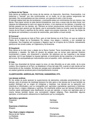 ARTE EN LA EDUCACIÓN BÁSICA REGULAR NIVEL SECUNDARIO Autor: Oscar Jaime MAMANI POCOHUANCA pág. 115
La Danza de las Tijeras
Esta danza se bailaba en las zonas de las sierras, en Ayacucho, Apurímac, Huancavelica. Los
bailarines o "danzak" son dos contrincantes, en un duelo, en el que parece vergonzoso ser
derrotado. Son acompañados por dos músicos, uno ejecuta el violín y otro el arpa.
El danzak realiza todo tipo de acrobacias, y acompaña estas con movimientos de sus manos y las
tijeras. Para lograr vencer en esta danza-competencia, que dura a veces más de doce horas, son
capaces de traspasarse la nariz con aguja de arriero, o con espinas en los talones, o levantar una
barreta pesada con los dientes, etc. Siempre se toman precauciones contra las hechicerías. El
danzak tiene gran aprecio por las tijeras, que lo acompañan hasta su muerte, pues las recibió de
manos de los Uquis o espíritus de los cerros, según sus propias creencias. A la vez, las forjas de
las tijeras son sometidas a una serie de ceremonias, para darles un buen sonido.
El Carnaval
El Carnaval se ejecuta en todo el Perú, pero el más famoso es el de Puno, en que se realiza la
Fiesta de la Virgen de la Candelaria. Es vistoso, muy alegre y colorido, y con variedad de
comparsas. Sus orígenes son europeos y llegaron aquí en la época de la Colonia. Actualmente
perdura en las zonas rurales, en Cajamarca y la Amazonia.
El Huaylarsh
Esta danza es la más vivaz y alegre de la Sierra Central. Tiene movimientos muy vivaces, con
acrobacias y zapateo. Se baila en grupos de parejas que se turnan para ejecutar diversos
movimientos y pasos, con dinamismo y picardía. Se relaciona con las cosechas y las tareas
agrícolas, con lo que festejan la riqueza agrícola, el rendimiento de las cosechas y la producción
de la zona. Es acompañada por instrumentos como el saxofón, violín, clarinete o arpa.
El Vals
Si bien hay diversidad de formas según la zona, el más difundido es el vals criollo, de la zona
costera. Sus orígenes en el Perú, se establecen a fines del siglo XIX, cuando el vals vienés se fue
imponiendo en las ciudades. Se baila por parejas semi abrazadas. En el vals tradicional peruano,
se usaban guitarras acústicas para el acompañamiento musical.
CLASIFICACIÓN: AGRÍCOLAS, FESTIVAS, GANADERAS, ETC.
Las danzas andinas
En los andes se pude apreciar la supervivencia de elementos culturales precolombinos en las
danzas, pero el proceso de mestizaje tampoco ha sido ajeno a las danzas por lo que también se
pueden distinguir por su origen en indígenas y mestizas. Las danzas por su ejecución son
colectivas e individuales y por su coreografía son: agrícolas y ganaderas; guerreras e históricas;
de tipo ritual y mágico religiosas y satíricas. Es importante aclarar que las danzas folclóricas en
muchos casos sobrepasan esta clasificación ya que por ejemplo, a veces son agrícolas pero al
mismo tiempo también tienen una connotación mágica religiosa. Para desarrollar algunos
ejemplos, a continuación utilizaremos la clasificación por su coreografía.
Agrícolas y ganaderas
Huaylarsh
Trilla
Santiago
Llamerada
Guerreras e históricas
Shapish K'achampa
Tipo ritual y mágico religiosas
Danza de las Tijeras
La Diablada
Waca Waca
Chonginada
Marinera y pandilla
 