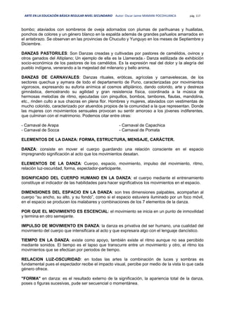 ARTE EN LA EDUCACIÓN BÁSICA REGULAR NIVEL SECUNDARIO Autor: Oscar Jaime MAMANI POCOHUANCA pág. 117
bombo; ataviados con sombreros de oveja adornados con plumas de parihuanas y huallatas,
ponchos de colores y un género blanco en la espalda además de grandes pañuelos amarrados en
el antebrazo. Se observan en las provincias de Chucuito y Yunguyo en los meses de Septiembre y
Diciembre.
DANZAS PASTORILES: Son Danzas creadas y cultivadas por pastores de camélidos, ovinos y
otros ganados del Altiplano; Un ejemplo de ella es la Llamerada.- Danza estilizada de exhibición
socio-económica de los pastores de los camélidos. Es la expresión real del dolor y la alegría del
pueblo indígena, venerando a la mejestad del milenario y bello anima.
DANZAS DE CARNAVALES: Danzas rituales, eróticas, agrícolas y carnavelescas, de los
sectores quechua y aymara de todo el departamento de Puno, caracterizadas por movimientos
vigorosos, expresando su euforia anímica al cosmos altiplánico, dando colorido, arte y destreza
gimnástica, demostrando su agilidad y gran resistencia física, coordinada a la música de
hermosas melodías de ritmo, ejecutadas con pinquillos, bombos, tambores, flautas, mandolina,
etc., rinden culto a sus chacras en plena flor. Hombres y mujeres, ataviados con vestimentas de
mucho colorido, caracterizado por atuendos propios de la comunidad a la que representan. Donde
las mujeres con movimientos sensuales provocan su sentir amoroso a los jóvenes indiferentes,
que culminan con el matrimonio. Podemos citar entre otras:
- Carnaval de Arapa
- Carnaval de Socca
- Carnaval de Capachica
- Carnaval de Pomata
ELEMENTOS DE LA DANZA: FORMA, ESTRUCTURA, MENSAJE, CARÁCTER.
DANZA: consiste en mover el cuerpo guardando una relación consciente en el espacio
impregnando significación al acto que los movimientos desatan.
ELEMENTOS DE LA DANZA: Cuerpo, espacio, movimiento, impulso del movimiento, ritmo,
relación luz-oscuridad, forma, espectador-participante.
SIGNIFICADO DEL CUERPO HUMANO EN LA DANZA: el cuerpo mediante el entrenamiento
constituye el indicador de las habilidades para hacer significativos los movimientos en el espacio.
DIMENSIONES DEL ESPACIO EN LA DANZA: son tres dimensiones palpables, acompañan al
cuerpo “su ancho, su alto, y su fondo”, como si el espacio estuviera iluminado por un foco móvil,
en el espacio se producen los malabares y combinaciones de los 7 elementos de la danza.
POR QUE EL MOVIMIENTO ES ESCENCIAL: el movimiento se inicia en un punto de inmovilidad
y termina en otro semejante.
IMPULSO DE MOVIMIENTO EN DANZA: la danza es privativa del ser humano, una cualidad del
movimiento del cuerpo que intensificara al acto y que expresara algo con el lenguaje dancístico.
TIEMPO EN LA DANZA: existe como apoyo, también existe el ritmo aunque no sea percibido
mediante sonidos. El tiempo es el lapso que transcurre entre un movimiento y otro, el ritmo los
movimientos que se efectúan por periodos de tiempo.
RELACION LUZ-OSCURIDAD: en todas las artes la combinación de luces y sombras es
fundamental pues el espectador recibe el impacto visual, percibe por medio de la vista lo que cada
género ofrece.
"FORMA" en danza: es el resultado externo de la significación, la apariencia total de la danza,
poses o figuras sucesivas, pude ser secuencial o momentánea.
 