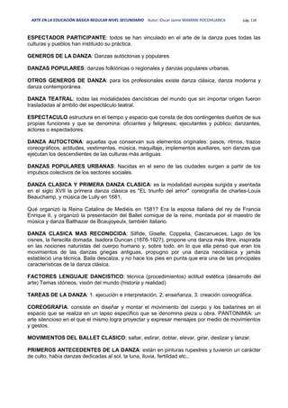 ARTE EN LA EDUCACIÓN BÁSICA REGULAR NIVEL SECUNDARIO Autor: Oscar Jaime MAMANI POCOHUANCA pág. 118
ESPECTADOR PARTICIPANTE: todos se han vinculado en el arte de la danza pues todas las
culturas y pueblos han instituido su práctica.
GENEROS DE LA DANZA: Danzas autóctonas y populares.
DANZAS POPULARES: danzas folklóricas o regionales y danzas populares urbanas.
OTROS GENEROS DE DANZA: para los profesionales existe danza clásica, danza moderna y
danza contemporánea.
DANZA TEATRAL: todas las modalidades dancísticas del mundo que sin importar origen fueron
trasladadas al ámbito del espectáculo teatral.
ESPECTACULO estructura en el tiempo y espacio que consta de dos contingentes dueños de sus
propias funciones y que se denomina: oficiantes y feligreses; ejecutantes y público; danzantes,
actores o espectadores.
DANZA AUTOCTONA: aquellas que conservan sus elementos originales: pasos, ritmos, trazos
coreográficos, actitudes, vestimentas, música, maquillaje, implementos auxiliares, son danzas que
ejecutan los descendientes de las culturas más antiguas.
DANZAS POPULARES URBANAS: Nacidas en el seno de las ciudades surgen a partir de los
impulsos colectivos de los sectores sociales.
DANZA CLASICA Y PRIMERA DANZA CLASICA: es la modalidad europea surgida y asentada
en el siglo XVII la primera danza clásica es "EL triunfo del amor" coreografía de charles-Louis
Beauchamp, y música de Lully en 1681.
Qué organizó la Reina Catalina de Mediéis en 1581? Era la esposa italiana del rey de Francia
Enrique II, y organizó la presentación del Ballet comique de la reine, montada por el maestro de
música y danza Balthazar de Bcaujoyeulx, también italiano.
DANZA CLASICA MAS RECONOCIDA: Silfide, Giselle, Coppelia, Cascanueces, Lago de los
cisnes, la fierecilla domada. Isadora Duncan (1878-1927), propone una danza más libre, inspirada
en las nociones naturistas del cuerpo humano y, sobre todo, en lo que ella pensó que eran los
movimientos de las danzas griegas antiguas, propugno por una danza neoclásica y jamás
estableció una técnica. Baila descalza, y no hace los pies en punta que era una de las principales
características de la danza clásica.
FACTORES LENGUAJE DANCISTICO: técnica (procedimientos) actitud estética (desarrollo del
arte) Temas idóneos, visión del mundo (historia y realidad)
TAREAS DE LA DANZA: 1. ejecución e interpretación, 2. enseñanza, 3. creación coreográfica.
COREOGRAFIA: consiste en diseñar y montar el movimiento del cuerpo y los bailarines en el
espacio que se realiza en un lapso específico que se denomina pieza u obra. PANTONIMIA: un
arte silencioso en el que el mismo logra proyectar y expresar mensajes por medio de movimientos
y gestos.
MOVIMIENTOS DEL BALLET CLASICO; saltar, estirar, doblar, elevar, girar, deslizar y lanzar.
PRIMEROS ANTECEDENTES DE LA DANZA: están en pinturas rupestres y tuvieron un carácter
de culto, había danzas dedicadas al sol, la luna, lluvia, fertilidad etc.,
 
