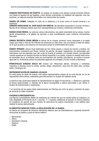 ARTE EN LA EDUCACIÓN BÁSICA REGULAR NIVEL SECUNDARIO Autor: Oscar Jaime MAMANI POCOHUANCA pág. 119
DANZAS INSTITUIDAS EN EGIPTO: se usaban en rituales a los dioses cuando el faraón ofrecía
una fiesta al regreso de las batallas y eran fechas importantes no bailaban las egipcias, sino las
esclavas, en algunos eventos terminaba n en ceremonias de muerte.
DANZA EN ROMA: reflejaba el culto de la bailarina y la lucha entre el mundo terrenal y el
espiritual.
DANZAS DEDICADAS AL DIOS BACO EN GRECIA. Se llamaban bacanales e incluían música y
figuras de la mitología clásica que eran representadas por actores y bailarines entrenados.
DANZA EDAD MEDIA: se valía de varios instrumentos, era parte importante de la cultura, mucha
gente emperadores y la iglesia se oponían a esta manifestación pues contenía movimientos
sexuales.
DANZA SECRETA EDAD MEDIA la danza de la muerte comenzó como respuesta a la peste
negra que mató a más de 50 millones de personas en 200 años, era una danza a base de saltos
en la que se grita y convulsiona con furia para arrojar la enfermedad del cuerpo.
DANZA VENADO: danza ritual celebrada por los indios yaquie y mayos de sonora y sinaloa, los
instrumentos necesarios son flauta, tambor de parche, de agua, raspadores, los personajes que
intervienen son los pascolas que van a dar la muerte al venado y el venado mismo, los pascolas
cuando aparecen en escena simulan la danza buscando a su presa, cuando el venado está cerca
se esconden de él, el imitante imita los movimientos del venado cola blanca, se inclina a buscar
agua del rio, finalmente entran los pascolas agitando sus sonajas y le dan muerte a flechazos.
PRINCIPALES DANZAS SIGLO XX música con influencias latinas, africanas y caribeñas
inspiraron a danzas como la rumba, samba, tango, chachacha, rock and roll, twist, jass, cumbia,
salsa, merengue etc.
REPRESENTACIÓN DE DANZAS LOCALES.
En esta parte se debe de buscar una danza representativa propia de la zona donde se ha de
representar dicha danza, realizando para ello primero un acopio de material visual.
La técnica más usual para realizar la representación es seguir la secuencia: 1. Observar y apreciar
la danza seleccionada, 2. Estudio de la figura coreográfica y pasos esenciales y por último 3.
Acopio de indumentaria o vestimenta.
Y el recorrido de los pasos debe seleccionarse con flechas así como lo giros y cambios de paso,
de acuerdo al video mostrado.
FIGURAS COREOGRÁFICAS.
Las figuras coreográficas deben de realizarse de manera de que no exista dudas al respecto y lo
más aceptable al momento es X = varones, Y = mujeres; realizando el estudio en forma colectiva
en cuaderno de apunte de esa manera se estructura los pasos importantes y las salidas para
realizar la danza seleccionada.
ELEMENTOS BÁSICOS PARA LA REALIZACIÓN DE LA DANZA.
La danza se compone de diversos elementos básicos que se interrelacionan, logrando transmitir
emociones al público y para el mismo bailarín.
o Movimiento
o Ritmo
o Expresión corporal
o Espacio
o Estilo
 