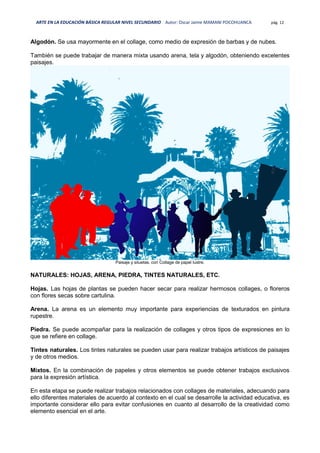 ARTE EN LA EDUCACIÓN BÁSICA REGULAR NIVEL SECUNDARIO Autor: Oscar Jaime MAMANI POCOHUANCA pág. 12
Algodón. Se usa mayormente en el collage, como medio de expresión de barbas y de nubes.
También se puede trabajar de manera mixta usando arena, tela y algodón, obteniendo excelentes
paisajes.
Paisaje y siluetas, con Collage de papel lustre.
NATURALES: HOJAS, ARENA, PIEDRA, TINTES NATURALES, ETC.
Hojas. Las hojas de plantas se pueden hacer secar para realizar hermosos collages, o floreros
con flores secas sobre cartulina.
Arena. La arena es un elemento muy importante para experiencias de texturados en pintura
rupestre.
Piedra. Se puede acompañar para la realización de collages y otros tipos de expresiones en lo
que se refiere en collage.
Tintes naturales. Los tintes naturales se pueden usar para realizar trabajos artísticos de paisajes
y de otros medios.
Mixtos. En la combinación de papeles y otros elementos se puede obtener trabajos exclusivos
para la expresión artística.
En esta etapa se puede realizar trabajos relacionados con collages de materiales, adecuando para
ello diferentes materiales de acuerdo al contexto en el cual se desarrolle la actividad educativa, es
importante considerar ello para evitar confusiones en cuanto al desarrollo de la creatividad como
elemento esencial en el arte.
 