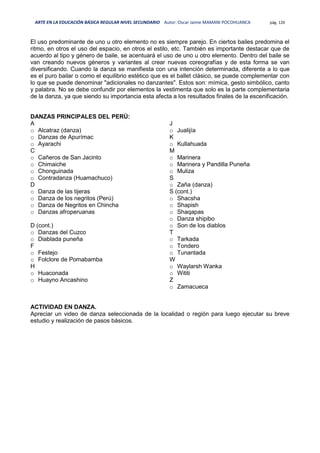 ARTE EN LA EDUCACIÓN BÁSICA REGULAR NIVEL SECUNDARIO Autor: Oscar Jaime MAMANI POCOHUANCA pág. 120
El uso predominante de uno u otro elemento no es siempre parejo. En ciertos bailes predomina el
ritmo, en otros el uso del espacio, en otros el estilo, etc. También es importante destacar que de
acuerdo al tipo y género de baile, se acentuará el uso de uno u otro elemento. Dentro del baile se
van creando nuevos géneros y variantes al crear nuevas coreografías y de esta forma se van
diversificando. Cuando la danza se manifiesta con una intención determinada, diferente a lo que
es el puro bailar o como el equilibrio estético que es el ballet clásico, se puede complementar con
lo que se puede denominar "adicionales no danzantes". Estos son: mímica, gesto simbólico, canto
y palabra. No se debe confundir por elementos la vestimenta que solo es la parte complementaria
de la danza, ya que siendo su importancia esta afecta a los resultados finales de la escenificación.
DANZAS PRINCIPALES DEL PERÚ:
A
o Alcatraz (danza)
o Danzas de Apurímac
o Ayarachi
C
o Cañeros de San Jacinto
o Chimaiche
o Chonguinada
o Contradanza (Huamachuco)
D
o Danza de las tijeras
o Danza de los negritos (Perú)
o Danza de Negritos en Chincha
o Danzas afroperuanas
D (cont.)
o Danzas del Cuzco
o Diablada puneña
F
o Festejo
o Folclore de Pomabamba
H
o Huaconada
o Huayno Ancashino
J
o Jualijía
K
o Kullahuada
M
o Marinera
o Marinera y Pandilla Puneña
o Muliza
S
o Zaña (danza)
S (cont.)
o Shacsha
o Shapish
o Shaqapas
o Danza shipibo
o Son de los diablos
T
o Tarkada
o Tondero
o Tunantada
W
o Waylarsh Wanka
o Wititi
Z
o Zamacueca
ACTIVIDAD EN DANZA.
Apreciar un video de danza seleccionada de la localidad o región para luego ejecutar su breve
estudio y realización de pasos básicos.
 