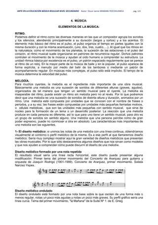 ARTE EN LA EDUCACIÓN BÁSICA REGULAR NIVEL SECUNDARIO Autor: Oscar Jaime MAMANI POCOHUANCA pág. 121
4. MÚSICA:
ELEMENTOS DE LA MÚSICA:
RITMO.
Podemos definir el ritmo como las diversas maneras en las que un compositor agrupa los sonidos
y los silencios, atendiendo principalmente a su duración (largos y cortos) y a los acentos. El
elemento más básico del ritmo es el pulso, el pulso organiza el tiempo en partes iguales con la
misma duración y con la misma acentuación, (uno, dos, tres, cuatro,....). Al igual que los ritmos en
la naturaleza, como el movimiento de los planetas, la sucesión de las estaciones o el pulso del
corazón, el ritmo musical suele organizarse en patrones de recurrencia regular. Dichos patrones
controlan el movimiento de la música y ayudan al oído humano a comprender su estructura. La
unidad rítmica básica por excelencia es el pulso, un patrón espaciado regularmente que se parece
al ritmo de un reloj. En la mayor parte de la música de baile y en la popular, el pulso aparece de
forma explícita, a menudo por medio del batir de los tambores o mediante un patrón de
acompañamiento regular. En músicas más complejas, el pulso sólo está implícito. El tempo de la
música determina la velocidad del pulso.
MELODÍA.
Para muchos oyentes, la melodía es el ingrediente más importante de una obra musical.
Básicamente una melodía es una sucesión de sonidos de diferentes alturas (graves, agudos),
organizados de tal manera que tengan un sentido musical para el oyente. La melodía es
inseparable del ritmo, puede existir un ritmo sin melodía pero no al revés. Por lo que podremos
decir que una melodía es una sucesión de sonidos de distinta altura y duración, animados por un
ritmo. Una melodía está compuesta por unidades que se conocen con el nombre de frases o
periodos, y a su vez, las frases están compuestas por unidades más pequeñas llamadas motivos,
o células melódicas, que son las unidades más pequeñas con sentido musical, que sirve de
núcleo para la formación de un tema o un desarrollo posterior. La reacción que una melodía
produce en cada persona es diferente, así lo que para uno tiene un sentido musical, para otro es
un grupo de sonidos sin sentido alguno. Una melodía que una persona percibe como de gran
poder expresivo, puede no conmover a otra en absoluto. Las características más importantes de
una melodía son las siguientes.
1- El diseño melódico: si unimos las notas de una melodía con una línea continua, obtendríamos
visualmente el contorno o perfil melódico de la misma. Es a ese perfil al que llamaremos diseño
melódico. Sería muy complejo mostrar aquí la gran variedad de diseños melódicos que presentan
las obras musicales. Por lo que sólo destacaremos algunos diseños que nos sirvan como modelos
y que nos ayuden a comprender cómo puede discurrir el diseño de una melodía.
Diseño melódico formado por una nota repetida
El resultado visual sería una línea recta horizontal, este diseño puede presentar alguna
modificación: Primer tema del primer movimiento del Concierto de Aranjuez para guitarra y
orquesta de Joaquín Rodrigo (1901-1999). Concierto de Aranjuez, primer movimiento. Solista
Narciso Yepes.
Diseño melódico ondulado
El diseño ondulado está formado por una nota base sobre la que oscilan de una forma más o
menos regular, notas un poco más agudas y notas un poco más graves. Su perfil gráfico sería una
línea curva. Tema del primer movimiento, "la Mañana" de la Suite Nº 1. de E. Grieg
 