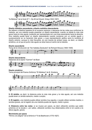 ARTE EN LA EDUCACIÓN BÁSICA REGULAR NIVEL SECUNDARIO Autor: Oscar Jaime MAMANI POCOHUANCA pág. 122
"la Mañana" de la Suite Nº 1. Op.46 de Edvard. Grieg (1843-1907)
Diseño melódico ascendente y diseño melódico descendente
Se refieren a diseños basados en el sucesivo ascenso o descenso de las notas que conforman la
melodía, así una melodía puede presentar un diseño ascendente, cuando va desde la nota más
grave hacia la más aguda, pudiendo ser representada con una línea ascendente hacia la derecha.
Una melodía puede tener un diseño descendente cuando comienza con un sonido agudo y
sucesivamente se va haciendo más grave, y cuya representación gráfica sería la contraria al
diseño anterior, aunque lo más frecuente, es una mezcla de ambas cosas, es decir, un diseño
simétrico, en el que el punto más agudo se sitúa hacia el centro de la melodía.
Diseño ascendente
Tema de la introducción de "Así hablaba Zaratustra" de Richard Strauss (1864-1949)
Diseño descendente
Habanera de la ópera "Carmen" de Bizet
Diseño simétrico
Tema principal del Poema Sinfónico "El Moldava" de B. Smetana
2- El ámbito, es decir, la distancia entre la nota más grave y la más aguda, así una melodía
puede tener un ámbito estrecho, medio o amplio.
3- El registro, una melodía puede utilizar sonidos muy agudos, o puede utilizar sonidos medios, o
sonidos graves, así el registro de una melodía puede ser agudo, medio o grave.
4- Distancia entre las notas: si se mueve por pasos, es decir utilizando sonidos que están
próximos en la escala o por saltos, utilizando sonidos muy distanciados entre sí en cuanto a la
altura (agudo, grave).
Movimiento por pasos
"Himno a la alegría" de la Sinfonía nº 9 de Beethoven (1770-1827)
 