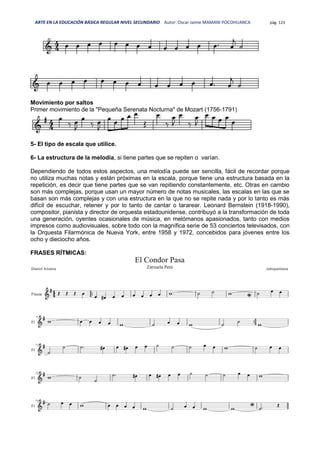 ARTE EN LA EDUCACIÓN BÁSICA REGULAR NIVEL SECUNDARIO Autor: Oscar Jaime MAMANI POCOHUANCA pág. 123
Movimiento por saltos
Primer movimiento de la "Pequeña Serenata Nocturna" de Mozart (1756-1791)
5- El tipo de escala que utilice.
6- La estructura de la melodía, si tiene partes que se repiten o varían.
Dependiendo de todos estos aspectos, una melodía puede ser sencilla, fácil de recordar porque
no utiliza muchas notas y están próximas en la escala, porque tiene una estructura basada en la
repetición, es decir que tiene partes que se van repitiendo constantemente, etc. Otras en cambio
son más complejas, porque usan un mayor número de notas musicales, las escalas en las que se
basan son más complejas y con una estructura en la que no se repite nada y por lo tanto es más
difícil de escuchar, retener y por lo tanto de cantar o tararear. Leonard Bernstein (1918-1990),
compositor, pianista y director de orquesta estadounidense, contribuyó a la transformación de toda
una generación, oyentes ocasionales de música, en melómanos apasionados, tanto con medios
impresos como audiovisuales, sobre todo con la magnífica serie de 53 conciertos televisados, con
la Orquesta Filarmónica de Nueva York, entre 1958 y 1972, concebidos para jóvenes entre los
ocho y dieciocho años.
FRASES RÍTMICAS:
 