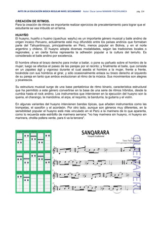 ARTE EN LA EDUCACIÓN BÁSICA REGULAR NIVEL SECUNDARIO Autor: Oscar Jaime MAMANI POCOHUANCA pág. 124
CREACIÓN DE RITMOS.
Para la creación de ritmos es importante realizar ejercicios de precalentamiento para lograr que el
estudiante se vea imbuido en el tema.
HUAYÑO
El huayno, huaiño o huaino (quechua: wayñu) es un importante género musical y baile andino de
origen incaico Peruano, actualmente está muy difundido entre los países andinos que formaban
parte del Tahuantinsuyo, principalmente en Perú, menos popular en Bolivia, y en el norte
argentino y chileno. El huayno adopta diversas modalidades, según las tradiciones locales o
regionales; y en cierta forma representa la adhesión popular a la cultura del terruño. Es
considerado el baile andino por excelencia.
El hombre ofrece el brazo derecho para invitar a bailar, o pone su pañuelo sobre el hombro de la
mujer; luego se efectúa el paseo de las parejas por el recinto; y finalmente el baile, que consiste
en un zapateo ágil y vigoroso durante el cual asedia el hombre a la mujer, frente a frente,
tocándola con sus hombros al girar, y sólo ocasionalmente enlaza su brazo derecho al izquierdo
de su pareja en tanto que ambos evolucionan al ritmo de la música. Sus movimientos son alegres
y picarescos.
Su estructura musical surge de una base pentatónica de ritmo binario, característica estructural
que ha permitido a este género convertirse en la base de una serie de ritmos híbridos, desde la
cumbia hasta el rock andino. Los instrumentos que intervienen en la ejecución del huayno son la
quena, el charango, la mandolina, el arpa, el requinto, la bandurria, la guitarra y el violín.
En algunas variantes del huayno intervienen bandas típicas, que añaden instrumentos como las
trompetas, el saxofón y el acordeón. Por otro lado, aunque son géneros muy diferentes, en la
sensibilidad popular el huayno está más vinculado en el Perú a la marinera de lo que aparenta,
como lo recuerda este estribillo de marinera serrana: "no hay marinera sin huayno, ni huayno sin
marinera, cholita pollera verde, para ti va la tercera".
 