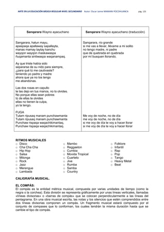 ARTE EN LA EDUCACIÓN BÁSICA REGULAR NIVEL SECUNDARIO Autor: Oscar Jaime MAMANI POCOHUANCA pág. 125
Sanqarara Wayno ayacuchano Sanqarara Wayno ayacuchano (traducción)
Sangarara, hatun mayu,
apaspaqa apallaway sapallayta,
manas mamay taytay kanchu
wayqon wayqon maskawaspa
ñuqamanta sintiwaspa waqanampaq.
Ay que triste había sido
separarse de su nido para siempre,
¿para qué tú me cautivaste?
teniendo yo padre y madre
ahora que ya no los tengo
me abandonas.
Las dos rosas en capullo
te las dejo en tus manos, no lo olvides.
No porque ellas sean pobres
tú de ellas te olvides
ellas no tienen la culpa,
yo la tengo.
FUGA
Tutam ripusaq manam punchawmanta
Tutam ripusaq manam punchawmanta
Punchaw rispaqa waqachikimantaq,
Punchaw rispaqa waqachikimantaq.
Sanqarara, río grande
si me vas a llevar, llévame a mi solito
no tengo madre, ni padre
que de quebrada en quebrada
por mí busquen llorando.
Me voy de noche, no de día
me voy de noche, no de día
si me voy de día te voy a hacer llorar
si me voy de día te voy a hacer llorar
RITMOS MUSICALES
o Disco
o Cha Cha Cha
o Hip Hop
o Salsa
o Milonga
o Rock
o Jazz
o Merengue
o Lambada
o Mambo
o Reggaeton
o Cumbia
o Movida Tropical
o Cuarteto
o Jive
o Rumba
o Samba
o Country
o Folklore
o Infantil
o Rap
o Pop
o Tango
o Heavy Metal
o Beat
CALIGRAFÍA MUSICAL.
EL COMPÁS:
El compás es la entidad métrica musical, compuesta por varias unidades de tiempo (como la
negra o la corchea). Esta división se representa gráficamente por unas líneas verticales, llamadas
«líneas divisorias» o «barras de compás» que se colocan perpendicularmente a las líneas del
pentagrama. En una obra musical escrita, las notas y los silencios que estén comprendidos entre
dos líneas divisorias componen un compás. Un fragmento musical estará compuesto por el
conjunto de compases que lo conforman, los cuales tendrán la misma duración hasta que se
cambie el tipo de compás.
 