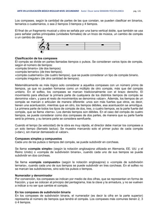 ARTE EN LA EDUCACIÓN BÁSICA REGULAR NIVEL SECUNDARIO Autor: Oscar Jaime MAMANI POCOHUANCA pág. 126
Los compases, según la cantidad de partes de las que constan, se pueden clasificar en binarios,
ternarios o cuaternarios, o sea 2 tiempos 3 tiempos y 4 tiempos.
El final de un fragmento musical u obra se señala por una barra vertical doble, que también se usa
para señalar partes principales (unidades formales) de un trozo de música, un cambio de compás
o un cambio de clave.
Clasificación de los compases
El compás se divide en partes llamadas tiempos o pulsos. Se consideran varios tipos de compás,
según el número de tiempos:
«compás binario» (de dos tiempos)
«compás ternario» (de tres tiempos).
«compás cuaternario» (de cuatro tiempos), que se puede considerar un tipo de compás binario.
«compás irregular» (de otra cantidad de tiempos).
Matemáticamente es más lógico solo considerar a aquellos compases con un número primo de
tiempos, ya que no pueden formarse como un múltiplo de otro compás, más que del compás
unitario. En el solfeo, los compases se marcan tradicionalmente con el brazo derecho. El
movimiento para efectuar la primera parte de cualquiera de los distintos tiempos de compás se
denomina «dar», y para el resto de movimientos se denomina «alzar». Además, los tiempos de un
compás se marcan o articulan de manera diferente: unos son más fuertes que otros, es decir,
tienen una acentuación, mientras que en otro, los tiempos débiles, esa acentuación se amortigua.
La primera parte de todos los tipos de compás de dos, tres, o cuatro tiempos, es la parte fuerte del
compás, que se llama «tierra». Los demás tiempos son débiles. En el caso del compás de cuatro
tiempos, se puede considerar como dos compases de dos partes, de manera que su parte fuerte
será la primera, y su tercera parte se considera semifuerte.
Cuando el tempo (la velocidad) de la obra es muy rápida, el director debe marcar los compases a
un solo tiempo (llamado tactus). Se muestra marcando solo el primer pulso de cada compás
(«dar»), sin marcar demasiado el «alzar».
Compases simples y compuestos
Cada uno de los pulsos o tiempos del compás, se puede subdividir en corcheas.
Se llama «compás simple» (según la notación anglosajona utilizada en Alemania, EE. UU. y el
Reino Unido) o «compás de subdivisión binaria», cuando cada uno de sus tiempos se puede
subdividir en dos corcheas.
Se llama «compás compuesto» (según la notación anglosajona) o «compás de subdivisión
ternaria», cuando cada uno de sus tiempos se puede subdividir en tres corcheas. En el solfeo no
se marcan las subdivisiones, sino solo los pulsos o tiempos.
Numerador y denominador
Por convención, los compases se indican por medio de dos cifras, que se representan en forma de
fracción, y que se colocan al principio del pentagrama, tras la clave y la armadura, y no se vuelven
a indicar a no ser que cambie el compás.
En los compases de subdivisión binaria
En los compases de subdivisión binaria, el numerador (es decir la cifra en la parte superior)
representa el número de tiempos que tendrá el compás. Los compases más comunes tienen 2, 3
ó 4 tiempos.
 
