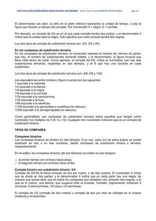 ARTE EN LA EDUCACIÓN BÁSICA REGULAR NIVEL SECUNDARIO Autor: Oscar Jaime MAMANI POCOHUANCA pág. 127
El denominador (es decir, la cifra en la parte inferior) representa la unidad de tiempo, o sea la
figura que llenará un tiempo del compás. Por convención 4 = negra; 8 = corchea.
Por ejemplo, un compás de 2/4 es en el que cada compás tendrá dos pulsos, y el denominador 4
indica que la unidad será la negra. Esto significa que cada compás tendrá dos negras.
Los tres tipos de compás de subdivisión binaria son: 2/4, 3/4 y 4/4.
En los compases de subdivisión ternaria
En los compases de subdivisión ternaria, el numerador expresa el número de «tercios de parte»
que hay, el número de subdivisiones ternarias totales, y el denominador, la figura musical que
llena cada tercio de parte. Como ejemplo, el compás de 6/8, indica el numerador que hay seis
subdivisiones ternarias, repartidas en dos tiempos, y el 8 que hay una corchea en cada
subdivisión.
Los tres tipos de compás de subdivisión ternaria son: 6/8, 9/8 y 12/8.
Las equivalencias entre número y figura musical son las siguientes:
1 equivale a la redonda.
1/2 equivale a la blanca.
1/4 equivale a la negra.
1/8 equivale a la corchea.
1/16 equivale a la semicorchea.
1/32 equivale a la fusa.
1/64 equivale a la semifusa.
1/128 equivale a la garrapatea o cuartifusa (en desuso).
1/256 equivale a la semigarrapatea (en desuso).
Como generalidad, son compases de subdivisión ternaria todos aquellos que tengan como
numerador los múltiplos de 3 (6, 9 y 12). Cualquier otro numerador indicaría que es un compás de
subdivisión binaria.
TIPOS DE COMPASES
Compases binarios
Los compases binarios se dividen en dos tiempos. A su vez, cada uno de estos pulsos se puede
subdividir en dos o en tres corcheas, dando compases de subdivisión binaria o ternaria,
respectivamente.
En el solfeo, los compases binarios (de dos tiempos) se miden en dos tiempos:
o el primer tiempo con el brazo hacia abajo.
o el segundo tiempo con el brazo hacia arriba.
Compás binario con subdivisión binaria: 2/4
Compás de 2/4.Se le llama compás de dos por cuatro, o de dos cuartos. El numerador 2 indica
que se divide en dos partes, y el denominador 4 indica que en cada parte hay una negra, de
manera que quiere decir que en todos los compases que señalicen así, entrarán dos negras, o lo
que es lo mismo, una blanca, que ocuparía todo el compás. También, lógicamente, entrarían 4
corcheas, 8 semicorcheas, 16 fusas o 32 semifusas.
El compás de 2/2 (compás de dos medios o compás de dos por dos) se utilizaba en la música
medieval y renacentista.
 