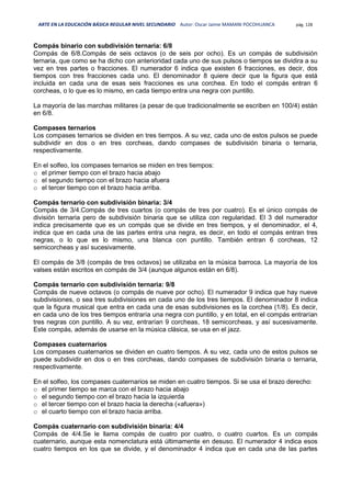 ARTE EN LA EDUCACIÓN BÁSICA REGULAR NIVEL SECUNDARIO Autor: Oscar Jaime MAMANI POCOHUANCA pág. 128
Compás binario con subdivisión ternaria: 6/8
Compás de 6/8.Compás de seis octavos (o de seis por ocho). Es un compás de subdivisión
ternaria, que como se ha dicho con anterioridad cada uno de sus pulsos o tiempos se dividira a su
vez en tres partes o fracciones. El numerador 6 indica que existen 6 fracciones, es decir, dos
tiempos con tres fracciones cada uno. El denominador 8 quiere decir que la figura que está
incluida en cada una de esas seis fracciones es una corchea. En todo el compás entran 6
corcheas, o lo que es lo mismo, en cada tiempo entra una negra con puntillo.
La mayoría de las marchas militares (a pesar de que tradicionalmente se escriben en 100/4) están
en 6/8.
Compases ternarios
Los compases ternarios se dividen en tres tiempos. A su vez, cada uno de estos pulsos se puede
subdividir en dos o en tres corcheas, dando compases de subdivisión binaria o ternaria,
respectivamente.
En el solfeo, los compases ternarios se miden en tres tiempos:
o el primer tiempo con el brazo hacia abajo
o el segundo tiempo con el brazo hacia afuera
o el tercer tiempo con el brazo hacia arriba.
Compás ternario con subdivisión binaria: 3/4
Compás de 3/4.Compás de tres cuartos (o compás de tres por cuatro). Es el único compás de
división ternaria pero de subdivisión binaria que se utiliza con regularidad. El 3 del numerador
indica precisamente que es un compás que se divide en tres tiempos, y el denominador, el 4,
indica que en cada una de las partes entra una negra, es decir, en todo el compás entran tres
negras, o lo que es lo mismo, una blanca con puntillo. También entran 6 corcheas, 12
semicorcheas y así sucesivamente.
El compás de 3/8 (compás de tres octavos) se utilizaba en la música barroca. La mayoría de los
valses están escritos en compás de 3/4 (aunque algunos están en 6/8).
Compás ternario con subdivisión ternaria: 9/8
Compás de nueve octavos (o compás de nueve por ocho). El numerador 9 indica que hay nueve
subdivisiones, o sea tres subdivisiones en cada uno de los tres tiempos. El denominador 8 indica
que la figura musical que entra en cada una de esas subdivisiones es la corchea (1/8). Es decir,
en cada uno de los tres tiempos entraría una negra con puntillo, y en total, en el compás entrarían
tres negras con puntillo. A su vez, entrarían 9 corcheas, 18 semicorcheas, y así sucesivamente.
Este compás, además de usarse en la música clásica, se usa en el jazz.
Compases cuaternarios
Los compases cuaternarios se dividen en cuatro tiempos. A su vez, cada uno de estos pulsos se
puede subdividir en dos o en tres corcheas, dando compases de subdivisión binaria o ternaria,
respectivamente.
En el solfeo, los compases cuaternarios se miden en cuatro tiempos. Si se usa el brazo derecho:
o el primer tiempo se marca con el brazo hacia abajo
o el segundo tiempo con el brazo hacia la izquierda
o el tercer tiempo con el brazo hacia la derecha («afuera»)
o el cuarto tiempo con el brazo hacia arriba.
Compás cuaternario con subdivisión binaria: 4/4
Compás de 4/4.Se le llama compás de cuatro por cuatro, o cuatro cuartos. Es un compás
cuaternario, aunque esta nomenclatura está últimamente en desuso. El numerador 4 indica esos
cuatro tiempos en los que se divide, y el denominador 4 indica que en cada una de las partes
 