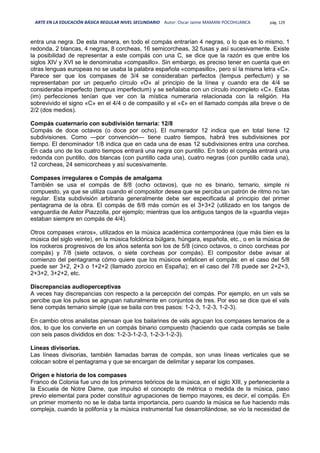 ARTE EN LA EDUCACIÓN BÁSICA REGULAR NIVEL SECUNDARIO Autor: Oscar Jaime MAMANI POCOHUANCA pág. 129
entra una negra. De esta manera, en todo el compás entrarían 4 negras, o lo que es lo mismo, 1
redonda, 2 blancas, 4 negras, 8 corcheas, 16 semicorcheas, 32 fusas y así sucesivamente. Existe
la posibilidad de representar a este compás con una C, se dice que la razón es que entre los
siglos XIV y XVI se le denominaba «compasillo». Sin embargo, es preciso tener en cuenta que en
otras lenguas europeas no se usaba la palabra española «compasillo», pero sí la misma letra «C».
Parece ser que los compases de 3/4 se consideraban perfectos (tempus perfectum) y se
representaban por un pequeño círculo «O» al principio de la línea y cuando era de 4/4 se
consideraba imperfecto (tempus imperfectum) y se señalaba con un círculo incompleto «C». Estas
(im) perfecciones tenían que ver con la mística numeraria relacionada con la religión. Ha
sobrevivido el signo «C» en el 4/4 o de compasillo y el «₵» en el llamado compás alla breve o de
2/2 (dos medios).
Compás cuaternario con subdivisión ternaria: 12/8
Compás de doce octavos (o doce por ocho). El numerador 12 indica que en total tiene 12
subdivisiones. Como —por convención— tiene cuatro tiempos, habrá tres subdivisiones por
tiempo. El denominador 1/8 indica que en cada una de esas 12 subdivisiones entra una corchea.
En cada uno de los cuatro tiempos entrará una negra con puntillo. En todo el compás entrará una
redonda con puntillo, dos blancas (con puntillo cada una), cuatro negras (con puntillo cada una),
12 corcheas, 24 semicorcheas y así sucesivamente.
Compases irregulares o Compás de amalgama
También se usa el compás de 8/8 (ocho octavos), que no es binario, ternario, simple ni
compuesto, ya que se utiliza cuando el compositor desea que se perciba un patrón de ritmo no tan
regular. Esta subdivisión arbitraria generalmente debe ser especificada al principio del primer
pentagrama de la obra. El compás de 8/8 más común es el 3+3+2 (utilizado en los tangos de
vanguardia de Astor Piazzolla, por ejemplo; mientras que los antiguos tangos de la «guardia vieja»
estaban siempre en compás de 4/4).
Otros compases «raros», utilizados en la música académica contemporánea (que más bien es la
música del siglo veinte), en la música folclórica búlgara, húngara, española, etc., o en la música de
los rockeros progresivos de los años setenta son los de 5/8 (cinco octavos, o cinco corcheas por
compás) y 7/8 (siete octavos, o siete corcheas por compás). El compositor debe avisar al
comienzo del pentagrama cómo quiere que los músicos enfaticen el compás: en el caso del 5/8
puede ser 3+2, 2+3 o 1+2+2 (llamado zorcico en España); en el caso del 7/8 puede ser 2+2+3,
2+3+2, 3+2+2, etc.
Discrepancias audioperceptivas
A veces hay discrepancias con respecto a la percepción del compás. Por ejemplo, en un vals se
percibe que los pulsos se agrupan naturalmente en conjuntos de tres. Por eso se dice que el vals
tiene compás ternario simple (que se baila con tres pasos: 1-2-3, 1-2-3, 1-2-3).
En cambio otros analistas piensan que los bailarines de vals agrupan los compases ternarios de a
dos, lo que los convierte en un compás binario compuesto (haciendo que cada compás se baile
con seis pasos divididos en dos: 1-2-3-1-2-3, 1-2-3-1-2-3).
Líneas divisorias.
Las líneas divisorias, también llamadas barras de compás, son unas líneas verticales que se
colocan sobre el pentagrama y que se encargan de delimitar y separar los compases.
Origen e historia de los compases
Franco de Colonia fue uno de los primeros teóricos de la música, en el siglo XIII, y perteneciente a
la Escuela de Notre Dame, que impulsó el concepto de métrica o medida de la música, paso
previo elemental para poder constituir agrupaciones de tiempo mayores, es decir, el compás. En
un primer momento no se le daba tanta importancia, pero cuando la música se fue haciendo más
compleja, cuando la polifonía y la música instrumental fue desarrollándose, se vio la necesidad de
 