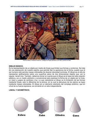 ARTE EN LA EDUCACIÓN BÁSICA REGULAR NIVEL SECUNDARIO Autor: Oscar Jaime MAMANI POCOHUANCA pág. 13
Técnica Mixta: Andares Andinos, Collage de Papel periódico con tela y pintura al óleo.
DIBUJO BÁSICO.
Es la representación de un objeto por medio de líneas que limitan sus formas y contornos. Se trata
de una abstracción de nuestro espíritu que permite fijar la apariencia de la forma, puesto que el
ojo humano sólo percibe masas coloreadas de diversa intensidad luminosa. El dibujo es el arte de
representar gráficamente sobre una superficie plana de dos dimensiones objetos que, por lo
regular, tienen tres. También, debemos tomar en cuenta que el dibujo es la base de toda creación
plástica y es un medio arbitrario y convencional para expresar la forma de un objeto por la línea,
un trazo y juegos de sombras y luz. Lo que caracteriza al dibujo es la limitación de las formas
mediante líneas; esto lo diferencia de la pintura, en la cual la estructura de los planos se logra
mediante masas coloreadas. El dibujo es un elemento abstraído del complejo pictórico, que en
virtud de su fuerza expresiva, se convierte en un arte independiente.
LINEAL Y GEOMÉTRICO.
 