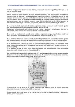 ARTE EN LA EDUCACIÓN BÁSICA REGULAR NIVEL SECUNDARIO Autor: Oscar Jaime MAMANI POCOHUANCA pág. 130
medir el tiempo en las obras musicales. El mayor desarrollo fue en el siglo XIV, en Francia, en lo
que se llamó Ars nova.
En los comienzos de la notación musical, el tiempo se medía con proporciones, la semibreve
medía la mitad de la breve, y así sucesivamente. La proporción entre los distintos valores, no era
siempre la misma, sino que esta cambiaba dependiendo de la obra. Para indicar cuál era esa
proporción entre notas, se empezaron a usar una serie de símbolos que se colocaban al inicio del
pentagrama, para que los músicos pudieran interpretar correctamente la obra. El tempus era la
relación entre la breve y la semibreve, y la prolatio, la relación entre la semibreve y la mínima.
Si se ponía un círculo al principio de la obra, significaba tempus perfectum: una breve sería igual a
tres semibreves (sería un compás de tres tiempos, como el de 3/4).
Se llamaba perfecto debido a la relación entre la música y la religión: consideraban que todo lo
relacionado con el número tres representaba a la Santísima Trinidad.
Si se ponía un medio círculo (una C, en la práctica), significaba tempus imperfectum: una breve
sería igual a dos semibreves (sería un compás de dos tiempos, como el de 2/4).
Si en el interior del círculo existía un punto, se llamaba prolatio maiori: una semibreve sería igual a
tres mínimas (sería un compás de tres tiempos con subdivisión ternaria, como el compás de 9/8).
Si en el interior de la C existía un punto, se llamaba también prolatio maiori: una semibreve sería
igual a tres mínimas (sería un compás de dos tiempos con subdivisión ternaria, como en el
compás de 6/8).
Si en el interior de la C no había punto, era prolatio minori, una semibreve igual a dos mínimas (la
subdivisión sería binaria, como en el compás de 2/4).
Mano guidoniana (manuscrito de Mantua, siglo XV); las líneas verticales no eran barras divisorias
de compás: no se usaban para diferenciar compases. De las combinaciones de estos sistemas,
salían cuatro modos distintos de escribir el tiempo del compás:
Con un círculo con un punto en su interior, significaría que era un compás de división ternaria y
subdivisión ternaria, y sería el actual 9/8, por ejemplo.
Con un círculo sin ningún punto en su interior, era un compás de división ternaria, y subdivisión
binaria, como el actual 3/4.
 