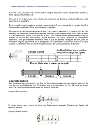 ARTE EN LA EDUCACIÓN BÁSICA REGULAR NIVEL SECUNDARIO Autor: Oscar Jaime MAMANI POCOHUANCA pág. 131
Con una C con un punto en su interior, era un compás de división binaria y subdivisión ternaria, y
sería equivalente al actual 6/8.
Con una C sin ningún punto en su interior, era un compás de división y subdivisión binaria, sería
equivalente al actual 2/4.
En la notación musical moderna se sigue manteniendo la C para representar el compás de 4/4, y
hasta mediados del siglo XX se denominaba «compasillo».
El concepto de compás como espacio de tiempo se comenzó a establecer durante el siglo XV. Sin
embargo, el sistema de líneas divisorias para delimitarlo gráficamente no se utilizó hasta el siglo
XVI. El primer caso que se conoce es en el año 1536, cuando Sebald Heynen la nombra en su
tratado de música De arte canendi. Hasta entonces, las líneas divisorias no delimitaban
compases, sino que indicaban diferencias entre lo que iba delante o después de ellos, pero no
marcaban ninguna regularidad. En un principio no fue regularmente utilizado en música, y los que
cuando se estableció definitivamente fue por la acción del barroco del centro de Europa.
COMPASES SIMPLES.
Los compases con numerador 2, 3 y 4 se los denomina compases simples, porque cada uno de
sus tiempos es divisible por dos. Para determinar si un compás es de 2/4, 3/4 o 4/4, se deben
escuchar cada cuanto tiempo se hacen los acentos. Ejemplos:
Compás de dos cuartos:
El primer tiempo, como vemos, se hace más fuerte que el segundo. El primero es fuerte y el
segundo es débil.
Compás de tres cuartos:
 
