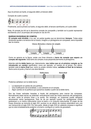 ARTE EN LA EDUCACIÓN BÁSICA REGULAR NIVEL SECUNDARIO Autor: Oscar Jaime MAMANI POCOHUANCA pág. 132
Aquí el primero es fuerte, el segundo débil y el tercero débil.
Compás de cuatro cuartos:
Finalmente, acá el primero es fuerte, el segundo débil, el tercero semifuerte y el cuarto débil.
Nota: Al compás de 4/4 se lo denomina compás de compasillo y también se lo puede representar
escribiendo una C al principio del compás en vez de 4/4.
BARRAS DIVISORIAS DE COMPÁS.
El compás está dividido, a su vez, en partes iguales que se denominan tiempos. Todas estas
divisiones ayudan a la lectura de la música. Imagina un pentagrama sin compases; sería imposible
leer la música.
Como se aprecia en la figura, existe una línea divisoria o barra de compás que separa un
compás del siguiente. Esta barra de compás cruza perpendicularmente al pentagrama.
Además está la doble barra que, básicamente, nos indica que en el próximo compás se ha
introducido un cambio significativo; como por ejemplo, un cambio en el tempo. Por último,
también está la barra final que, como su propio nombre indica, señaliza el final de la lectura.
Sería como el punto y final en una obra literaria.
Podemos señalizar con la doble barra:
o La separación en partes de una partitura.
o Una modificación de la tonalidad, o una variación en el compás.
o Algún cambio en la partitura que queramos resaltar a partir de la doble barra.
Son las líneas verticales trazadas a través del pentagrama para marcar los compases.
Normalmente estas barras se extienden verticalmente entre las líneas extremas del pentagrama,
es decir, entre la primera línea y la quinta. Sin embargo, en ocasiones puede alargarse
atravesando varios pentagramas. Esto se da por ejemplo cuando los pentagramas unidos
pertenecen a un mismo instrumento como el piano o un conjunto instrumental. El origen de las
líneas divisorias se remonta al siglo XVI, aunque no se utilizan de manera sistemática sino una
vez transcurrido el siglo XVII. Por otra parte, desde el siglo XVII en adelante empieza a significar
que la nota inmediatamente posterior a la barra «configura un centro de gravedad».
 