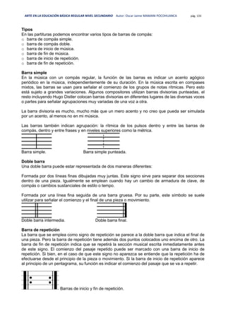 ARTE EN LA EDUCACIÓN BÁSICA REGULAR NIVEL SECUNDARIO Autor: Oscar Jaime MAMANI POCOHUANCA pág. 133
Tipos
En las partituras podemos encontrar varios tipos de barras de compás:
o barra de compás simple.
o barra de compás doble.
o barra de inicio de música.
o barra de fin de música.
o barra de inicio de repetición.
o barra de fin de repetición.
Barra simple
En la música con un compás regular, la función de las barras es indicar un acento agógico
periódico en la música, independientemente de su duración. En la música escrita en compases
mixtos, las barras se usan para señalar el comienzo de los grupos de notas rítmicas. Pero esto
está sujeto a grandes variaciones. Algunos compositores utilizan barras divisorias punteadas, el
resto incluyendo Hugo Distler colocan barras divisorias en diferentes lugares de las diversas voces
o partes para señalar agrupaciones muy variadas de una voz a otra.
La barra divisoria es mucho, mucho más que un mero acento y no creo que pueda ser simulada
por un acento, al menos no en mi música.
Las barras también indican agrupación: la rítmica de los pulsos dentro y entre las barras de
compás, dentro y entre frases y en niveles superiores como la métrica.
Barra simple. Barra simple punteada.
Doble barra
Una doble barra puede estar representada de dos maneras diferentes:
Formada por dos líneas finas dibujadas muy juntas. Este signo sirve para separar dos secciones
dentro de una pieza. Igualmente se emplean cuando hay un cambio de armadura de clave, de
compás o cambios sustanciales de estilo o tempo.
Formada por una línea fina seguida de una barra gruesa. Por su parte, este símbolo se suele
utilizar para señalar el comienzo y el final de una pieza o movimiento.
Doble barra intermedia. Doble barra final.
Barra de repetición
La barra que se emplea como signo de repetición se parece a la doble barra que indica el final de
una pieza. Pero la barra de repetición tiene además dos puntos colocados uno encima de otro. La
barra de fin de repetición indica que se repetirá la sección musical escrita inmediatamente antes
de este signo. El comienzo del pasaje repetido puede ser marcado con una barra de inicio de
repetición. Si bien, en el caso de que este signo no aparezca se entiende que la repetición ha de
efectuarse desde el principio de la pieza o movimiento. Si la barra de inicio de repetición aparece
al principio de un pentagrama, su función es indicar el comienzo del pasaje que se va a repetir.
Barras de inicio y fin de repetición.
 