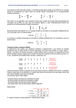 ARTE EN LA EDUCACIÓN BÁSICA REGULAR NIVEL SECUNDARIO Autor: Oscar Jaime MAMANI POCOHUANCA pág. 136
Con relación al valor total del compás, a una determinada figura simple (sin puntillo) en un compás
simple le corresponde una figura igual con puntillo (figura compuesta) en su correspondiente
compás compuesto.
Esto último no es aplicable a los compases simple cuya unidad de compás está representada por
una figura con puntillo, en cuyo caso es necesario ligarle un valor inmediatamente inferior con
puntillo en el correspondiente compás compuesto.
Numéricamente esta relación es: un compás simple se convierte en compuesto multiplicando por
3 el numerador y por 2 el denominador
La inversa un compás compuesto se convierte en simple dividiendo por 3 el numerador y por 2 el
denominador.
Tiempos fuertes y tiempos débiles
Si observamos los 'pulsos' que aparecen periódica y regularmente y que forman el compás
percibimos que no todos tienen la misma intensidad, sino que unos reciben un mayor apoyo -
acento - que otros. El número de pulso o unidad métrica entre un acento y el siguiente es lo que
hemos llamado compás. Según que el número de tiempos o partes en torno al acento sea de 2, 3,
4, etc., tendremos el compás binario, ternario, cuaternario, etc.
Llamamos tiempos fuertes a aquellos en los que recae el acento y débiles a los demás. La palabra
fuerte en este caso no es referida a un sonido más fuerte (de volumen) sino ese apoyo rítmico del
que hemos hablado al principio del párrafo.
Los acentos siguen estas reglas:
- El primer tiempo de todos los compases es fuerte.
- El último tiempo de todos los compases es débil.
- No puede haber dos tiempos fuertes seguidos.
- No puede haber más de dos tiempos débiles seguidos.
Resumiendo:
F= acento Fuerte D= acento Débil SF = acento Semi Fuerte
 