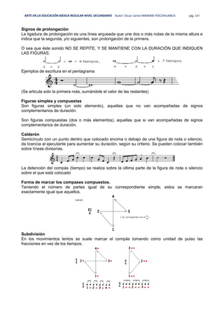 ARTE EN LA EDUCACIÓN BÁSICA REGULAR NIVEL SECUNDARIO Autor: Oscar Jaime MAMANI POCOHUANCA pág. 137
Signos de prolongación
La ligadura de prolongación es una línea arqueada que une dos o más notas de la misma altura e
indica que la segunda, y/o siguientes, son prolongación de la primera.
O sea que éste sonido NO SE REPITE, Y SE MANTIENE CON LA DURACIÓN QUE INDIQUEN
LAS FIGURAS.
Ejemplos de escritura en el pentagrama
(Se articula solo la primera nota, sumándole el valor de las restantes)
Figuras simples y compuestas
Son figuras simples (un solo elemento), aquellas que no van acompañadas de signos
complementarios de duración.
Son figuras compuestas (dos o más elementos), aquellas que si van acompañadas de signos
complementarios de duración.
Calderón
Semicírculo con un punto dentro que colocado encima o debajo de una figura de nota o silencio,
da licencia al ejecutante para aumentar su duración, según su criterio. Se pueden colocar también
sobre líneas divisorias.
La detención del compás (tiempo) se realiza sobre la última parte de la figura de nota o silencio
sobre el que está colocado
Forma de marcar los compases compuestos.
Teniendo el número de partes igual de su correspondiente simple, estos se marcaran
exactamente igual que aquellos.
Subdivisión
En los movimientos lentos se suele marcar el compás tomando como unidad de pulso las
fracciones en vez de los tiempos.
 