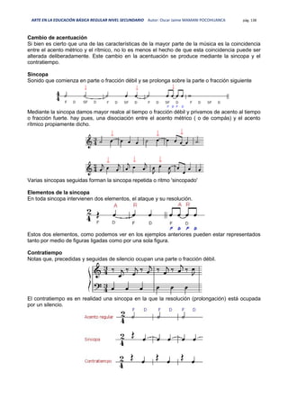 ARTE EN LA EDUCACIÓN BÁSICA REGULAR NIVEL SECUNDARIO Autor: Oscar Jaime MAMANI POCOHUANCA pág. 138
Cambio de acentuación
Si bien es cierto que una de las características de la mayor parte de la música es la coincidencia
entre el acento métrico y el rítmico, no lo es menos el hecho de que esta coincidencia puede ser
alterada deliberadamente. Este cambio en la acentuación se produce mediante la sincopa y el
contratiempo.
Sincopa
Sonido que comienza en parte o fracción débil y se prolonga sobre la parte o fracción siguiente
Mediante la sincopa damos mayor realce al tiempo o fracción débil y privamos de acento al tiempo
o fracción fuerte. hay pues, una disociación entre el acento métrico ( o de compás) y el acento
rítmico propiamente dicho.
Varias sincopas seguidas forman la sincopa repetida o ritmo 'sincopado'
Elementos de la sincopa
En toda sincopa intervienen dos elementos, el ataque y su resolución.
Estos dos elementos, como podemos ver en los ejemplos anteriores pueden estar representados
tanto por medio de figuras ligadas como por una sola figura.
Contratiempo
Notas que, precedidas y seguidas de silencio ocupan una parte o fracción débil.
El contratiempo es en realidad una sincopa en la que la resolución (prolongación) está ocupada
por un silencio.
 