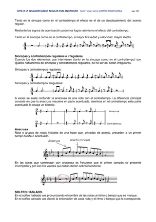 ARTE EN LA EDUCACIÓN BÁSICA REGULAR NIVEL SECUNDARIO Autor: Oscar Jaime MAMANI POCOHUANCA pág. 139
Tanto en la sincopa como en el contratiempo el efecto es el de un desplazamiento del acento
regular.
Mediante los signos de acentuación podemos lograr asimismo el efecto del contratiempo.
Tanto en la sincopa como en el contratiempo, a mayor brevedad y velocidad, mayor efecto.
Sincopas y contratiempos regulares e irregulares.
Cuando los dos elementos que intervienen (tanto en la sincopa como en el contratiempo) son
iguales hablaremos de sincopas y contratiempos regulares, de no ser así serán irregulares.
Sincopas y contratiempos regulares:
Sincopas y contratiempos irregulares:
A veces se suele confundir la anacrusa de una nota con el contratiempo. La diferencia principal
consiste en que la anacrusa resuelve en parte acentuada, mientras en el contratiempo esta parte
acentuada la ocupa un silencio.
Anacrusa
Nota o grupos de notas iniciales de una frase que, privadas de acento, preceden a un primer
tiempo fuerte o acentuado.
En las obras que comienzan con anacrusa es frecuente que el primer compás se presente
incompleto y por eso los valores que faltan deben sobreentenderse.
SOLFEO HABLADO.
En el solfeo hablado vas pronunciando el nombre de las notas al ritmo o tiempo que se marque.
En el solfeo cantado vas dando la entonación de cada nota y el ritmo o tiempo que le corresponda.
 
