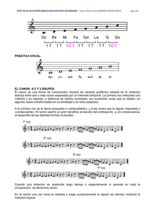 ARTE EN LA EDUCACIÓN BÁSICA REGULAR NIVEL SECUNDARIO Autor: Oscar Jaime MAMANI POCOHUANCA pág. 144
PRÁCTICA VOCAL.
EL CANON: A 2 Y 3 GRUPOS.
El canon es una forma de composición musical de carácter polifónico basada en la imitación
estricta entre dos o más voces separadas por un intervalo temporal. La primera voz interpreta una
melodía y es seguida, a distancia de ciertos compases, por sucesivas voces que la repiten, en
algunos casos transformadas en su tonalidad o en otros aspectos.
A la primera voz se le llama propuesta o «antecedente», y a las voces que le siguen respuesta o
«consecuente». El canon aportó un gran beneficio al estudio del contrapunto, y, en consecuencia,
al desarrollo de las distintas formas musicales.
1ª voz
2ª voz
3ª voz
4ª voz
Cuando una imitación es sostenida largo tiempo y especialmente si persiste en toda la
composición, se denomina canon.
En el canon una voz inicia la melodía y luego sucesivamente le siguen las demás, imitando la
melodía original.
 