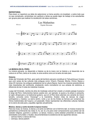 ARTE EN LA EDUCACIÓN BÁSICA REGULAR NIVEL SECUNDARIO Autor: Oscar Jaime MAMANI POCOHUANCA pág. 145
REPERTORIO.
Para tener un repertorio se debe de seleccionar un tema acorde a la localidad, y sobre todo que
no sea complicado, armándose con partitura y letras se puede dejar de trabajo a los estudiantes
por grupos para que realicen la recolección de estas canciones.
LA MÚSICA EN EL PERÚ.
La música peruana, su desarrollo e historia va de la mano con la historia y el desarrollo de la
cultura en el Perú, tanto en la costa, la zona andina como en la selva de este país.
Historia
Antes del Virreinato del Perú, gran parte del territorio peruano constituyó el Tahuantinsuyo Incaico
que unió varias de las culturas más antiguas como: Chavín, Paracas, Moche, Chimú, Nazca y
otras 20 menores; los antiguos pobladores de la cultura Nazca, fueron los músicos precolombinos
más importantes del continente, empleando cierto cromatismo en sus antaras de cerámica, a
diferencia de las 5 notas de melodías incaicas.
Luego del Virreinato, cientos de años de mestizaje cultural han creado un amplio paisaje musical a
lo largo del Perú. Instrumentos típicos usados son, por ejemplo, la quena y la antara o zampoña,
el cajón afroperuano y la tradicional guitarra, que en el Perú tiene además una variante de menor
tamaño, conocida como "charango" y la mandolina. Existen miles de danzas de origen
prehispánico y mestizo. La sierra centro, norte y sur de los Andes es famoso por conservar los
ritmos tradicionales del huayno y el pasacalle. Estas representan las diferentes culturas habidas
en la sierra de este país y aquellas vigentes actualmente.
Música, danza y canto durante la época incaica
Para los incas, la música, la danza y el canto se definían con el término taki, la música incaica fue
pentatónica combinando las notas re, fa, sol, la y do para crear composiciones que podían ser de
carácter religioso, guerrero o profano. La danza, música y canto estaban presentes en todas las
actividades comunales o rituales, documentándose la existencia de las siguientes danzas:
o Uaricsa Arahui o danza del Inca.
o Llamaya, danza pastoril.
 