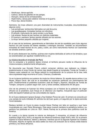 ARTE EN LA EDUCACIÓN BÁSICA REGULAR NIVEL SECUNDARIO Autor: Oscar Jaime MAMANI POCOHUANCA pág. 146
o Harahuayo, danza agrícola.
o Cashua, danza de galanteo en las parejas.
o Aranyani, danza de los enmascarados.
o Haylli Arahui, danza para celebrar victorias en la guerra.
o Puruc Aya, danza fúnebre.
Asimismo, los incas utilizaron una gran diversidad de instrumentos musicales, documentándose
algunos como:
o Las pomatinyas: tamborcitos fabricados con piel de puma.
o Las guayllaquepas: trompetas hechas con strombus
o El pinkullo: instrumento de viento similar a una flauta.
o Las antaras: flautas de pan hechas con distintos materiales.
o El huancar o wankara: tambor grande utilizado por los varones.
o La tinya: tambor pequeño utilizado por mujeres.
En el caso de los tambores, generalmente se fabricaban de piel de camélidos pero hubo algunos
hechos con piel humana de líderes rebeldes o enemigos vencidos. También se documentaron
trompetas de metal hechas de oro, plata y cobre, así como instrumentos hechos con osamentas
de venados andinos o perros.
En el canto destacaron las chaiñas, quienes eran mujeres dedicadas al canto en los templos y que
se caracterizaban por agudizar notablemente su voz.
La música durante el virreinato del Perú
Con la conquista y la posterior época virreinal, el territorio peruano recibe la influencia de la
música europea y posteriormente afroperuana.
Se documenta que Gonzalo Pizarro ordenó componer cánticos que realzaran su imágen;
posteriormente el virrey Conde de Lemos trajo desde España al compositor Tomás de Torrejón y
Velasco quien estando en Los Reyes estrenó la musicalización de La púrpura de la rosa, esta
obra orquestada luego recorrería el Cuzco, Charcas y Guatemala.
Ya en la época borbónica se pusieron de moda los ritmos italianos. En aquella época arriba a Los
Reyes, Roque Ceruti, del cual en la actualidad se conservan partituras con preminisencia del
violín. Posteriormente el presbítero huachano José de Orejón y Aparicio, discípulo de Tomás de
Torrejón, compone La pasión según San Juan y varias cantatas, destacando Ah del gozo.
Uno de los primeros en fusionar los ritmos europeos con el folclore de la población de origen
africano es el presbítero Juan Araujo en el villancico Los negritos, incluyendo aquí el particular
estilo del español hablado por las comunidades de negros.
En el Cusco destacaron Ignacio Quispe y fray Esteban Ponce de León. El primero es conocido por
una cantata de burla intitulada Ah señores los del buen gusto y el segundo por la ópera-serenata
Venid deidades.
Destaca también en Cuzco la pieza musical Hanac Pachap con letra en quechua y que fuera
musicalizada por Juan Perez Bocanegra. Esta pieza musical mantiene la pentafonía andina y su
partitura fue publicada en Lima en 1631. Hanac Pachap es la primera obra polifónica coral de
América.
En cuanto a la danza durante la colonia se distinguen 2 momentos, el primero de influencia
austriaca (Siglo XVI y XVII) y el segundo de influencia borbónica (Siglo XVIII y XIX). En la primera
ingresa la música flamenca, italiana y alemana, mientras que en la segunda ingresan los modelos
franceses. Adjunto al ingreso de estos estilos se inicia una evolución de la música criolla todavía
primitiva y los ritmos africanos.
 