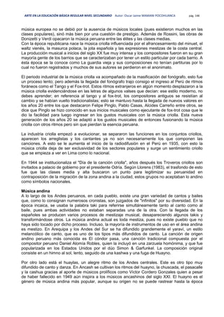 ARTE EN LA EDUCACIÓN BÁSICA REGULAR NIVEL SECUNDARIO Autor: Oscar Jaime MAMANI POCOHUANCA pág. 148
música europea no se debió por la ausencia de músicos locales (pues existieron muchos en las
clases populares), sinó más bien por una cuestión de prestigio. Además de Rossini, las obras de
Donizetti y Verdi opacaron la música peruana entre las élites y las clases medias.
Con la época republicana nace la música criolla influenciada por el afrancesamiento del minuet, el
waltz vienés, la masurca polaca, la jota española y las expresiones mestizas de la costa central.
La producción musical a inicios del siglo XX fue muy intensa y los compositores fueron en su gran
mayoría gente de los barrios que se caracterizaban por tener un estilo particular por cada barrio. A
ésta época se la conoce como La guardia vieja y sus composiciones no tenían partituras por lo
cual no fueron registrados y muchos de sus autores se perdieron en el anonimato.
El periodo industrial de la música criolla va acompañado de la masificación del fonógrafo, esto fue
un proceso lento; pero además la llegada del fonógrafo trajo consigo el ingreso al Perú de ritmos
foráneos como el Tango y el Fox-trot. Estos ritmos extranjeros en algún momento desplazaron a la
música criolla evidenciándose en las letras de algunos valses que decían: ese estilo moderno, no
debes aprender; en referencia al tango y al fox-trot, los compositores antiguos se resistían al
cambio y se habían vuelto tradicionalistas; esto se mantuvo hasta la llegada de nuevos valores en
los años 20 entre los que destacaron Felipe Pinglo, Pablo Casas, Alcides Carreño entre otros, se
dice que Pinglo se hizo conocido en sus inicios musicales como ejecutante de fox-trot cosa que le
dio la facilidad para luego ingresar en los gustos musicales con la música criolla. Esta nueva
generación de los años 20 se adaptó a los gustos musicales de entonces fusionando la música
criolla con otros ritmos pero sin que pierdan la esencia peruana.
La industria criolla empezó a evolucionar, se separaron las funciones en los conjuntos criollos,
aparecen los arreglistas y los cantantes ya no son necesariamente los que componen las
canciones. A esto se le aumenta el inicio de la radiodifusión en el Perú en 1935, con esto la
música criolla deja de ser exclusividad de los sectores populares y surge un sentimiento criollo
que se empieza a ver en Lima como lo nacional.
En 1944 se institucionaliza el "Día de la canción criolla", años después los Troveros criollos son
invitados a palacio de gobierno por el presidente Odría. Según Llorens (1983), el trasfondo de esto
fue que las clases media y alta buscaron un punto para legitimizar su peruanidad en
contraposición de la migración de la zona andina a la ciudad, estos grupos no aceptaban lo andino
como símbolos nacionales.
Música andina
A lo largo de los Andes peruanos, en cada pueblo, existe una gran variedad de cantos y bailes
que, como lo consignan numerosos cronistas, son juzgados de "infinitos" por su diversidad. En la
época incaica, se usaba la palabra taki para referirse simultáneamente tanto al canto como al
baile, pues ambas actividades no estaban separadas una de la otra. Con la llegada de los
españoles se producen varios procesos de mestizaje musical, desapareciendo algunos takis y
transformándose otros. La música andina actual es toda mestiza, pues no existe pueblo que no
haya sido tocado por dicho proceso. Incluso, la mayoría de instrumentos de uso en el área andina
es mestizo. En Arequipa y los Andes del Sur se ha difundido grandemente el yaraví, un estilo
melancólico de canto, que es uno de los tipos más difundidos de canto. La canción de origen
andino peruano más conocida es El cóndor pasa, una canción tradicional compuesta por el
compositor peruano Daniel Alomía Robles, quien la incluyó en una zarzuela homónima, y que fue
popularizada en los Estados Unidos por el dúo Simon & Garfunkel. La composición original
consiste en un himno al sol, lento, seguido de una kashwa y una fuga de Huayno.
Por otro lado está el huaylas, un alegre ritmo de los Andes centrales. Este es otro tipo muy
difundido de canto y danza. En Ancash se cultivan los ritmos del huayno, la chuscada, el pasacalle
y la cashua gracias al aporte de músicos prolíficos como Víctor Cordero Gonzales quien a pesar
de haber fallecido en 1949 aún inspira a los músicos ancashinos del siglo XXI. El huayno es el
género de música andina más popular, aunque su origen no se puede rastrear hasta la época
 